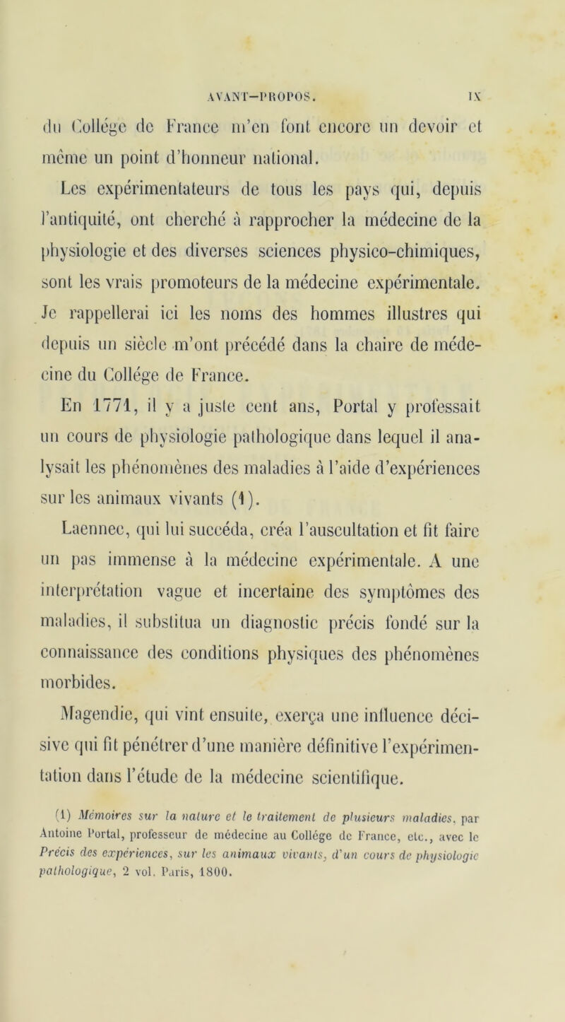 (lu (üllogc (le Franco m’en font encore un devoir et meme un [)oint d’honneur national. Les expérimentateurs de tous les pays (]ui, depuis l’anticiLiité, ont cherche à rapprocher la médecine de la physiologie et des diverses sciences physico-chimiques, sont les vrais promoteurs de la médecine expérimentale. Je rappellerai ici les noms des hommes illustres qui dcjiuis un siècle m’ont précédé dans la chaire de méde- cine du Collège de France. En 1771, il y a juste cent ans, Portai y professait un cours de physiologie pathologique dans lequel il ana- lysait les phénomènes des maladies à l’aide d’expériences sur les animaux vivants (1). Laennec, (jui lui succéda, créa l’auscultation et fit faire un pas immense à la médecine expérimentale. A une interprétation vague et incertaine des sym|)tômes des maladies, il substitua un diagnostic précis fondé sur la connaissance des conditions physiques des phénomènes morbides. Magendie, qui vint ensuite, exerça une inllucncc déci- sive qui fit pénétrer d’une manière définitive l’expérimen- tation dans l’étude de la médecine scientifique. (1) Mémoires sur la nature et le traitement de plusieurs maladies, par Antoine l'ortal, professeur de médecine au College de France, etc., avec le Précis des expériences, sur les animaux vivants, d'un cours de physiologie pathologique, 2 vol. Paris, 1800.