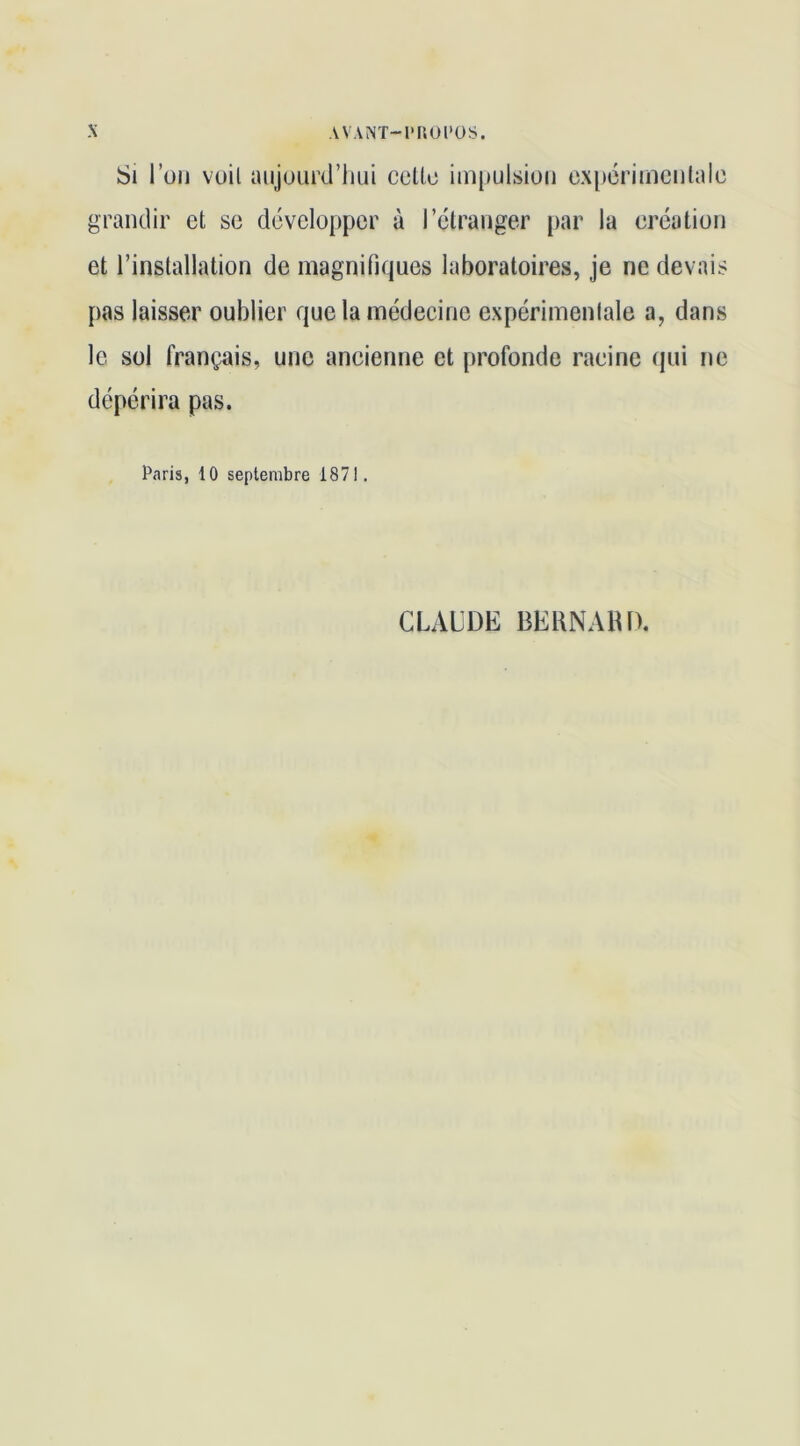 Si l’üii voit aujourd’hui celle impulsion ex[)crimcnlalc grandir et se développer à l’étranger par la création et l’installation de magnifiques laboratoires, je ne devais pas laisser oublier que la médecine expérimenlale a, dans le sol français, une ancienne et profonde racine qui ne dépérira pas. Paris, 10 septembre 1871. CLALDE BERNAIU).