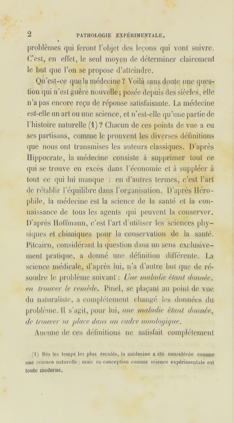 problèmes qui lèront l’objet des leçons qui vont suivre. (?est, eu effet, le seul moyen de déterminer clairement le but que l’on se propose d’atteindre. Qu’est-ce que la médecine? Voilà sans doute une ques- tion qui n’est guère nouvelle; posée depuis des siècles, elle n’a pas encore reçu de réponse satisfaisante. La médecine est-elle un art ou une science, et n'est-elle qu’une partie de l’histoire naturelle (1) ? Chacun de ces points de vue a eu ses partisans, comme le prouvent les diverses définitions que nous ont transmises les auteurs classiques. D’après Hippocrate, la médecine consiste à supprimer tout ce qui se trouve en excès dans réconomic et à suppléer à tout ce qui lui manque : en d’autres termes, c’est l’art de rétablir l’équilibre dans l’organisation. D’après Héro- phile, la médecine est la science de la santé et la con- naissance de tous les agents qui peuvent la conserver. D’après Hoffmann, c’est l’art d’utiliser les sciences phy- siques et chimiques pour la conservation de la santé. Pitcairn, considérant la question dans un sens exclusive- ment pratique, a donné une définition différente. La science médicale, d’après lui, n’a d’autre hut que de ré- soudre le problème suivant': Une maladie étant donnée, en trouver le remède. Pinel, se plaçant au point de vue du naturalisle, a complètement cliangé les données du problème. Il s’agit, pour lui, une maladie étant donnée, de trouver sa place dans un cadre nosologique. Aucune de'ces définitions ne satisfait complètement (1) Dès les temps les plus reculés, la médecine a été considérée comme une science naturelle; mais sa conception comme science expérimentale est toute moderne.