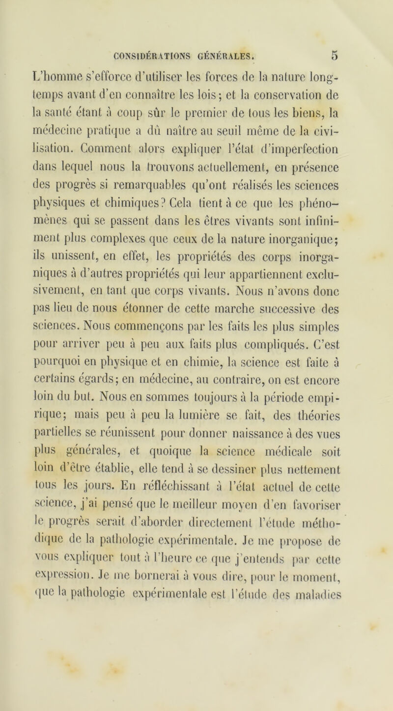 L’homme s’efforce d’utiliser les forces de la nature long- temps avant d’en connaître les lois; et la conservation de la santé étant à coup sùr le premier de tous les biens, la médecine pratique a dû naître au seuil même de la civi- lisation. Comment alors expliquer l’état d’imperfection dans lequel nous la trouvons actuellement, en présence (les progrès si remarquables qu’ont réalisés les sciences physiques et chimiques? Cela tient à ce que les phéno- mènes qui se passent dans les êtres vivants sont infini- ment plus complexes que ceux de la nature inorganique; ils unissent, en effet, les propriétés des corps inorga- niques à d’autres propriétés qui leur appartiennent exclu- sivement, en tant que corps vivants. Nous n’avons donc pas lieu de nous étonner de cette marche successive des sciences. Nous commençons par les faits les plus simples pour arriver peu à peu aux faits plus compliqués. C’est pourquoi en physique et en chimie, la science est faite à certains égards; en médecine, au contraire, on est encore loin du but. Nous en sommes toujours à la période empi- rique; mais peu à peu la lumière se fait, des théories partielles se réunissent pour donner naissance à des vues plus générales, et quoique la science médicale soit loin d’être établie, elle tend à se dessiner plus nettement tous tes jours. En réfléchissant à l’état actuel de cette science, j’ai pensé que le meilleur moyen d’en favoriser le progrès serait d’aborder directement l’étude métho- difpic de la pathologie expérimentale. Je me projtosc de vous explicpicr tout à l’heure ce que j’enteiids par cette expression. Je me bornei’ai à vous dire, pour le moment, (|ue la pathologie expérimentale est l’étude des maladies