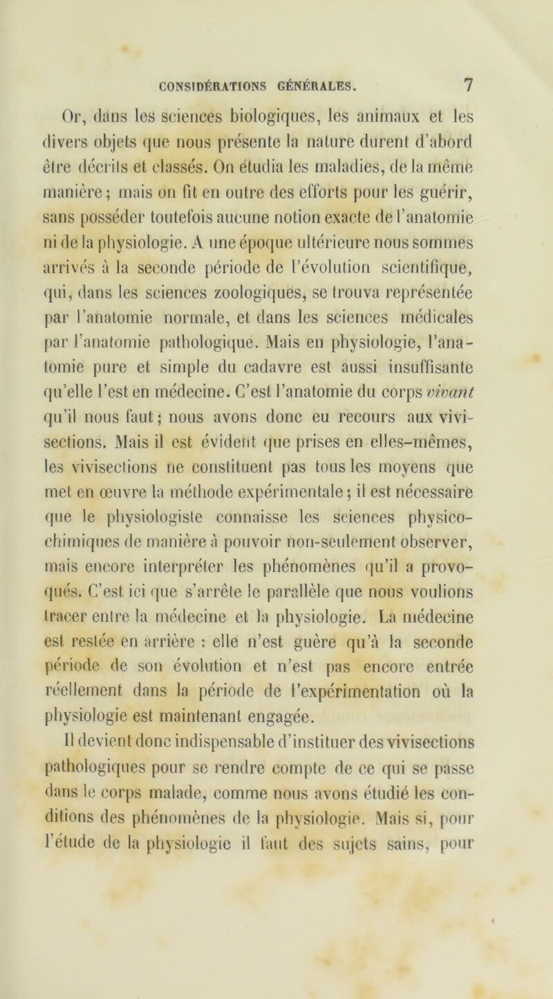 Or, dans les sciences biologiques, les animaux et les divers objets que nous présente la nature durent d’abord être décrits et classés. On étudia les maladies, de la même manière; mais on fit en outre des efforts pour les guérir, sans posséder toutefois aucune notion exacte de l’anatomie ni de la physiologie. A une époque ultérieure nous sommes arrivés à la seconde période de révolution scientifique, (|ui, dans les sciences zoologiques, se trouva représentée par l’anatomie normale, et dans les sciences médicales par l’anatomie pathologique. Mais en physiologie, l’ana- tomie pure et simple du cadavre est aussi insuffisante qu’elle l’est en médecine. C’est l’anatomie du corps vwant qu’il nous faut; nous avons donc eu recours aux vivi- sections. -Mais il est évident (pie prises en elles-mêmes, les vivisections ne constituent pas tous les moyens que met en œuvre la méthode expérimentale; il est nécessaire que le physiologiste connaisse les sciences physico- chimiques de manière à pouvoir non-seulement observer, mais eiKîore interpréter les phénomènes ()u’il a provo- qués. C’est ici que s’arrête le parallèle que nous voulions tracer entre la médecine et la physiologie. La médecine est restée en arrière : elle n’est guère qu’à la seconde période de son évolution et n’est pas encore entrée réellement dans la période de l’expérimentation où la physiologie est maintenant engagée. Il devient donc indispensable d’instituer des vivisections pathologiques pour se rendre compte de ce qui se passe dans le corps malade, comme nous avons étudié les con- ditions des [ihénomènes de la physiologie. Mais si, pour l’étude de la physiologie il faut des sujets sains, pour