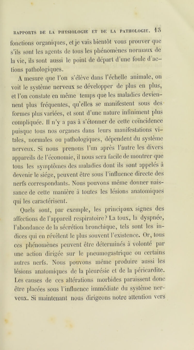 Ibnclioiis organujues, et je vais bientôt vous prouver (jiie s’ils sont les agents de tous les phénomènes normaux de la vie, ils sont aussi le point de départ d’une loule d ac- tions pathologiques. A mesure que l’on s’élève dans l’échelle animale, on voit le système nerveux se développer de plus en plus, et l’on constate en même temps que les maladies devien- nent plus fréquentes, qu’elles se manifestent sous des* formes plus variées, et sont d’une nature infiniment plus compliquée. Il n’y a pas à s’étonner de celte coïncidence puisque tous nos organes dans leurs manifestations vi- tales, normales ou pathologiques, dépendent du système nerveux. Si nous prenons l’un après l’autre les divers appareils de l’économie, il nous sera facile de montrer que tous les symptômes des maladies dont ils sont appelés à devenir le siège, peuvent être sous l’intluence directe des nerfs correspondants. Nous pouvons même donner nais- sance de celte manière à toutes les lésions anatomiques qui les caractérisent. Quels sont, par exemple, les principaux signes des affections de l’appareil respiratoire? La toux, la dyspnée, l’abondance de la sécrétion bronchique, tels sont les in- dices qui en révèlent le plus souvent l’existence. Or, tous ces phénomènes peuvent être déterminés à volonté par une action dirigée sur le pneumogastriciue ou certains autres nerfs. Nous pouvons meme produire aussi les lésions anatomiques de la pleurésie et de la péricardite. Les causes de ces altérations morbides paraissent donc être placées sous l’intUienee immédiate du système ner- veux. Si maintenant nous dirigeons notre attention vers