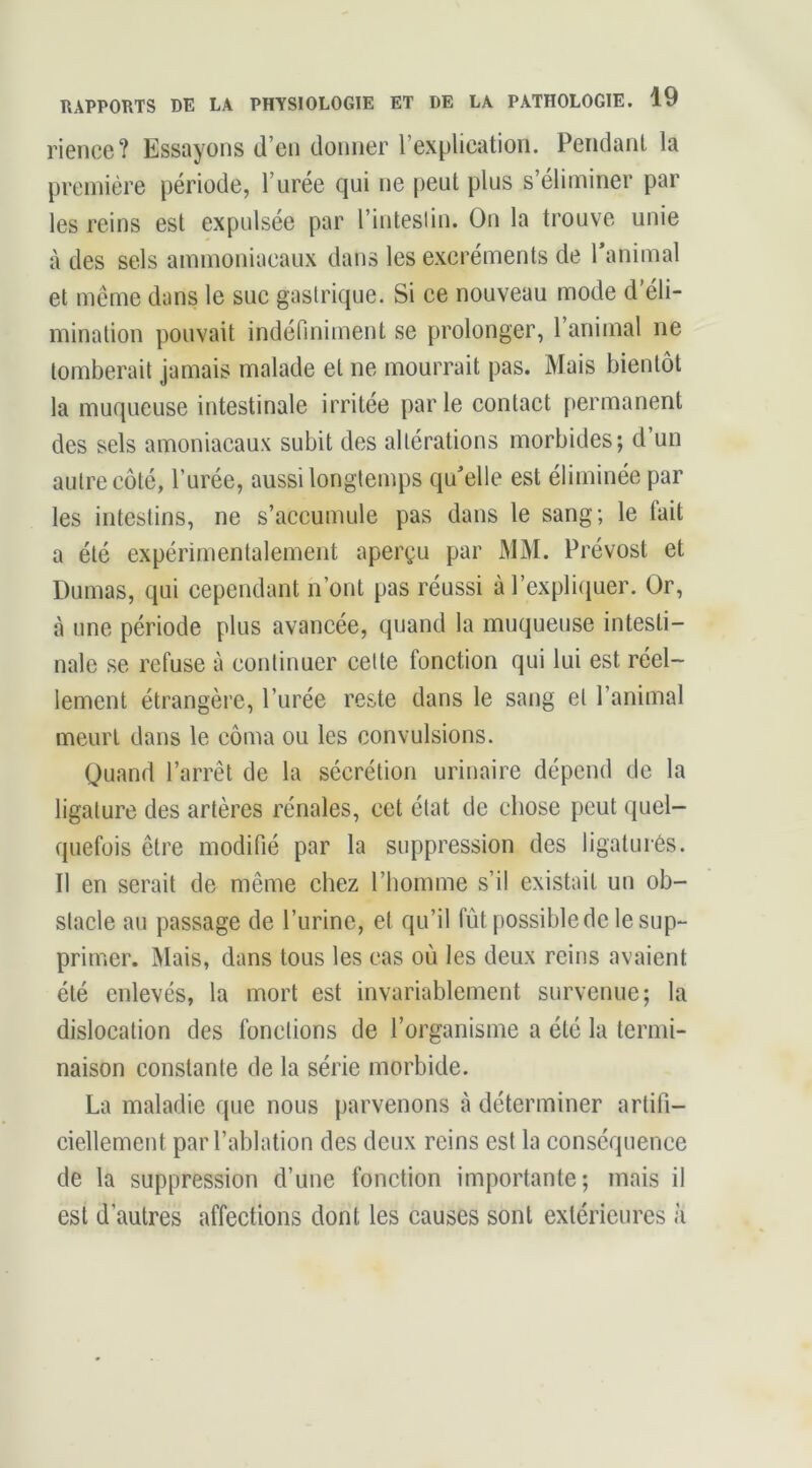 rience? Essayons d’en donner l’explication. Pendant la première période, l’urée qui ne peut plus s’éliminer par les reins est expulsée par l’intesliu. On la trouve unie à des sels ammoniacaux dans les excréments de ranimai et meme dans le suc gastrique. Si ce nouveau mode d’éli- mination pouvait indénniment se prolonger, 1 animal ne tomberait jamais malade et ne mourrait pas. Mais bientôt la muqueuse intestinale irritée par le contact permanent des sels amoniacaux subit des altérations morbides; d un autre côté, l’urée, aussi longtemps qu'elle est éliminée par les intestins, ne s’accumule pas dans le sang; le fait a été expérimentalement aperçu par MM. Prévost et Dumas, qui cependant n’ont pas réussi à rexpliijuer. Or, à une période plus avancée, quand la muqueuse intesti- nale se refuse à continuer cette fonction qui lui est réel- lement étrangère, l’urée reste dans le sang et l’animal meurt dans le côma ou les convulsions. Quand l’arrêt de la sécrétion urinaire dépend de la ligature des artères rénales, cet état de chose peut quel- quefois être modifié par la suppression des ligaturés. Il en serait de même chez l’homme s’il existait un ob- stacle au passage de l’urine, et qu’il fût possible de le sup- primer. IMais, dans tous les cas où les deux reins avaient été enlevés, la mort est invariablement survenue; la dislocation des fonctions de l’organisme a été la termi- naison constante de la série morbide. La maladie que nous parvenons à déterminer artifi- ciellement par l’ablation des deux reins est la conséquence de la suppression d’une fonction importante; mais il est d’autres affections dont les causes sont extérieures à