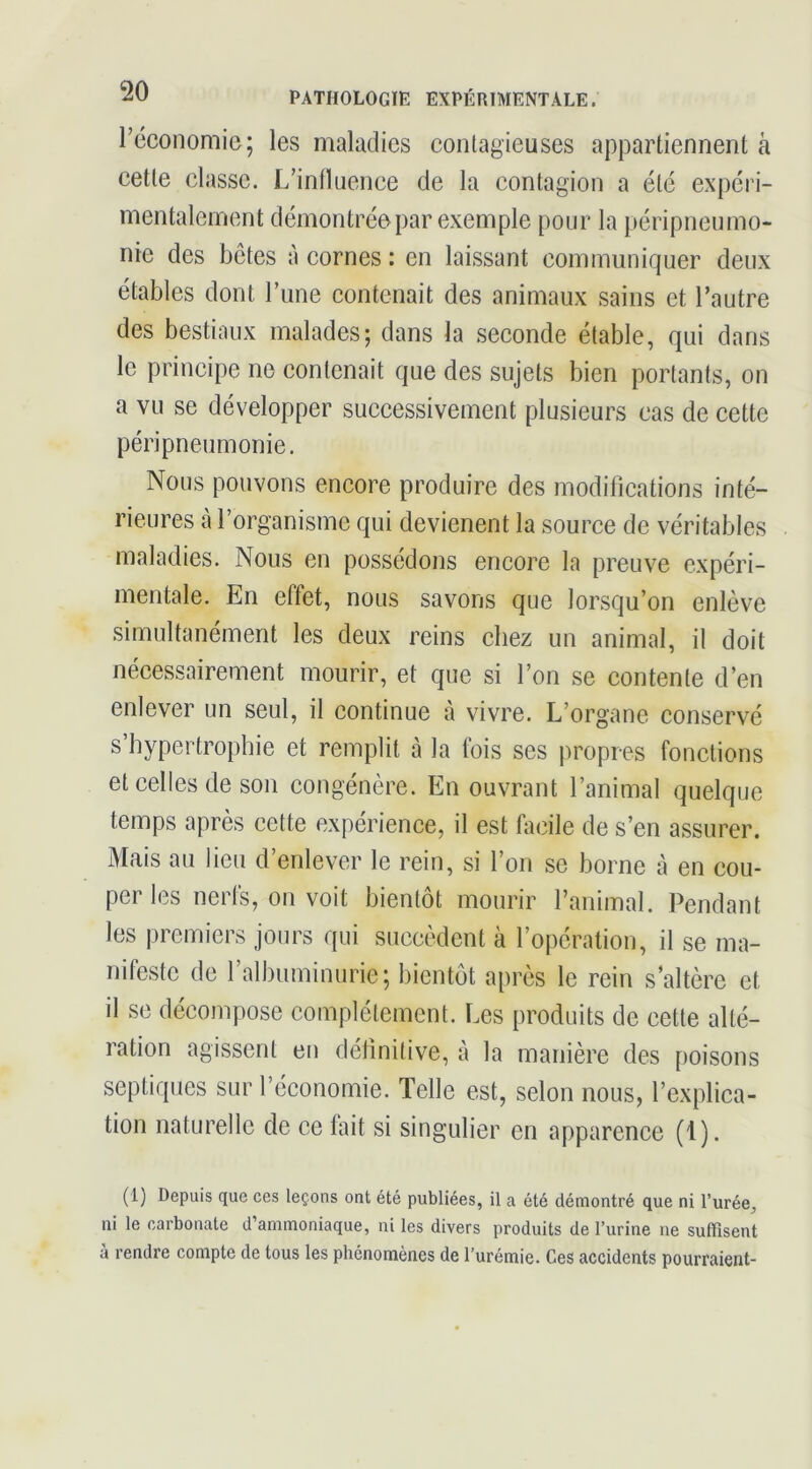 réconomie; les maladies conlagieuses appartiennent à cette classe. L’influence de la contagion a été expéri- mentalement démontrée par exemple pour la péripneumo- nie des bêtes à cornes : en laissant communiquer deux étables dont l’iine contenait des animaux sains et l’autre des bestiaux malades; dans la seconde étable, qui dans le principe ne contenait que des sujets bien portants, on a vu se développer successivement plusieurs cas de cette péripneumonie. Nous pouvons encore produire des modifications inté- rieures cà l’organisme qui devienent la source de véritables maladies. Nous en possédons encore la preuve expéri- mentale. En effet, nous savons que lorsqu’on enlève simultanément les deux reins chez un animal, il doit nécessairement mourir, et que si l’on se contente d’en enlever un seul, il continue à vivre. L’organe conservé s’hypertrophie et remplit à la fois ses propres fonetions et celles de son eongénère. En ouvrant l’animal quelque temps après cette expérience, il est bicile de s’en assurer. Mais an lieu d’enlever le rein, si l’on se borne à en cou- per les nerfs, ou voit bientôt mourir l’animal. Pendant les premiers jours qui succèdent à l’opération, il se ma- nifeste de l’albuminurie; bientôt après le rein s’altère et il se décompose complètement. Les produits de cette alté- ration agissent en définitive, à la manière des poisons septiques sur l’économie. Telle est, selon nous, l’explica- tion naturelle de ce fait si singulier en apparence (1). (1) Depuis que ces leçons ont été publiées, il a été démontré que ni l’urée, ni le carbonate d’ammoniaque, ni les divers produits de l’urine ne suffisent à rendre compte de tous les phénomènes de l’urémie. Ces accidents pourraient-