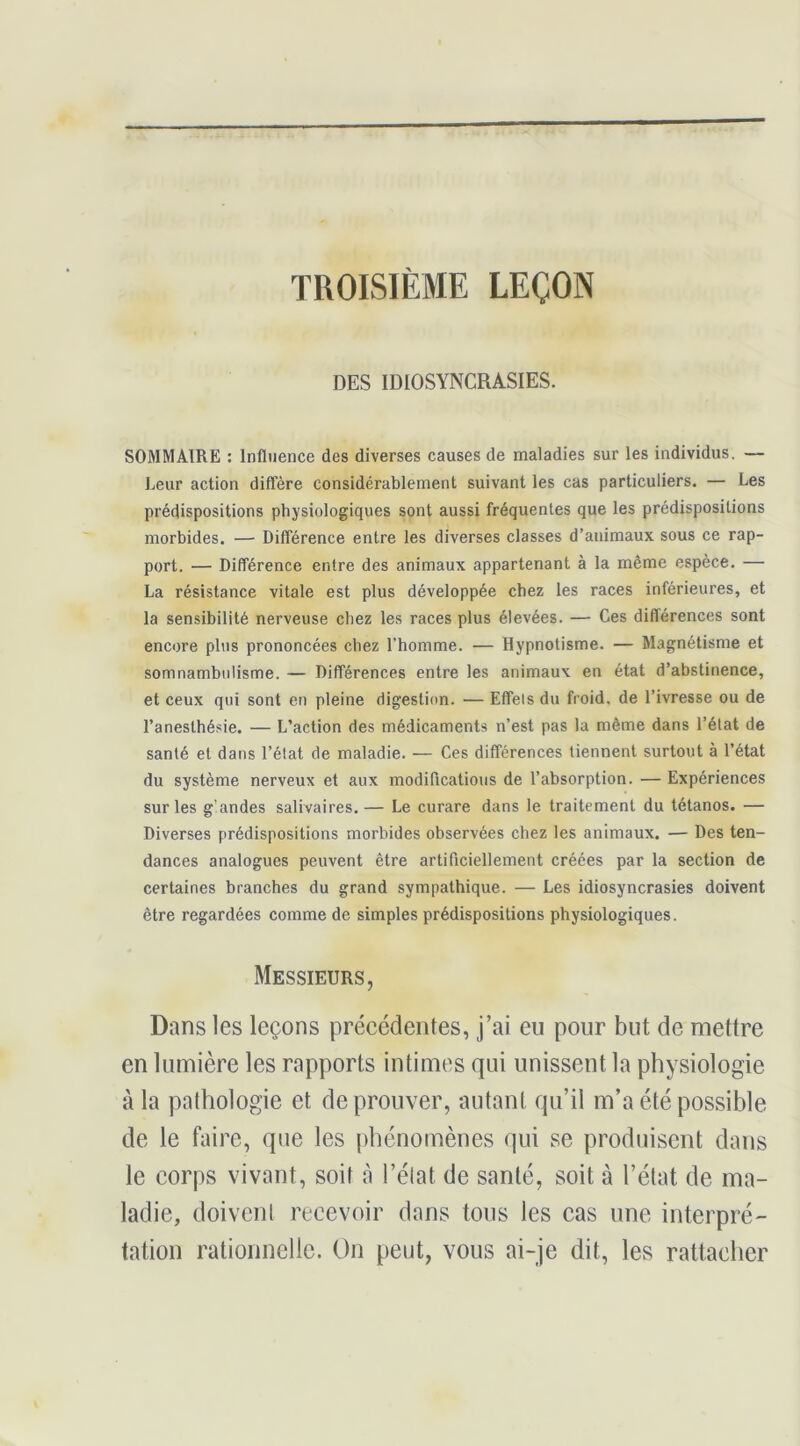 TROISIÈME LEÇON DES IDIOSYNCRASIES. SOMMAIRE : Influence des diverses causes de maladies sur les individus. — Leur action diffère considérablement suivant les cas particuliers, — Les prédispositions physiologiques sont aussi fréquentes que les prédispositions morbides. — Différence entre les diverses classes d’animaux sous ce rap- port. — Différence entre des animaux appartenant à la même espèce. — La résistance vitale est plus développée chez les races inférieures, et la sensibilité nerveuse chez les races plus élevées. — Ces différences sont encore plus prononcées chez l’homme. — Hypnotisme. — Magnétisme et somnambulisme. — Différences entre les animaux en état d’abstinence, et ceux qui sont en pleine digestion. — Effets du froid, de l’ivresse ou de l’anesthésie. — L’action des médicaments n’est pas la même dans l’état de santé et dans l’état de maladie. — Ces différences tiennent surtout à l’état du système nerveux et aux modifications de l’absorption. — Expériences sur les g’andes salivaires. — Le curare dans le traitement du tétanos. — Diverses prédispositions morbides observées chez les animaux. — Des ten- dances analogues peuvent être artificiellement créées par la section de certaines branches du grand sympathique. — Les idiosyncrasies doivent être regardées comme de simples prédispositions physiologiques. Messieurs, Dans les leçons précédentes, j’ai eu pour but de mettre en lumière les rapports intimes qui unissent la physiologie à la pathologie et de prouver, autant qu’il m’a été possible de le faire, que les phénomènes qui se produisent dans le corps vivant, soit à l’élat de santé, soit à l’état de ma- ladie, doivent recevoir dans tous les cas une interpré- tation rationnelle. On peut, vous ai-je dit, les rattacher