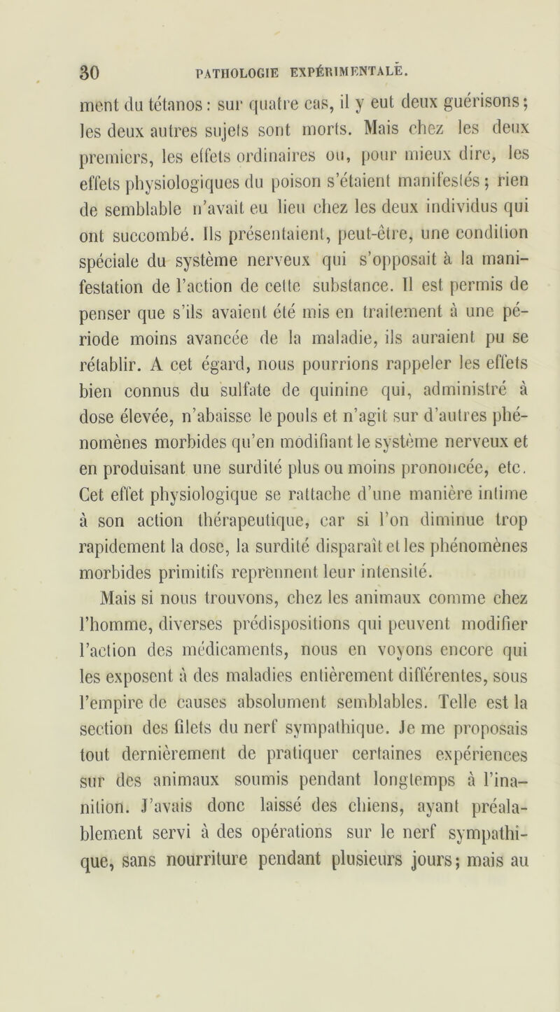 ment du tétanos : sui* quatre cas, il y eut deux guérisons; les deux autres sujels sont morts. Mais chez les deux premiers, les elfets ordinaires ou, pour mieux dire, les effets physiologiques du poison s’étaient manifesiés ; rien de semblable n’avait eu lieu chez les deux individus qui ont succombé. Ils présentaient, peut-être, une condition spéciale du système nerveux qui s’opposait à la mani- festation de l’action de cette substance. 11 est permis de penser que s’ils avaient été mis en traitement à une pé- riode moins avancée de la maladie, ils auraient pu se rétablir. A cet égard, nous pourrions rappeler les effets bien connus du sulfate de quinine qui, administré à dose élevée, n’abaisse le pouls et n’agit sur d’autres phé- nomènes morbides qu’en modifiant le système nerveux et en produisant une surdité plus ou moins prononcée, etc. Cet effet physiologique se rattache d’une manière intime à son action thérapeutique, car si l’on diminue trop rapidement la dose, la surdité disparaît et les phénomènes morbides primitifs reprennent leur intensité. Mais si nous trouvons, chez les animaux comme chez l’homme, diverses prédispositions qui peuvent modifier l’action des médicaments, nous en voyons encore qui les exposent à des maladies entièrement différentes, sous l’empire de causes absolument semblables. Telle est la section des filets du nerf sympathique. Je me proposais tout dernièrement de pratiquer certaines expériences sur des animaux soumis pendant longtemps à l’ina- nition. J’avais donc laissé des chiens, ayant préala- blement servi à des opérations sur le nerf sympathi- que, sans nourriture pendant plusieurs jours; mais au