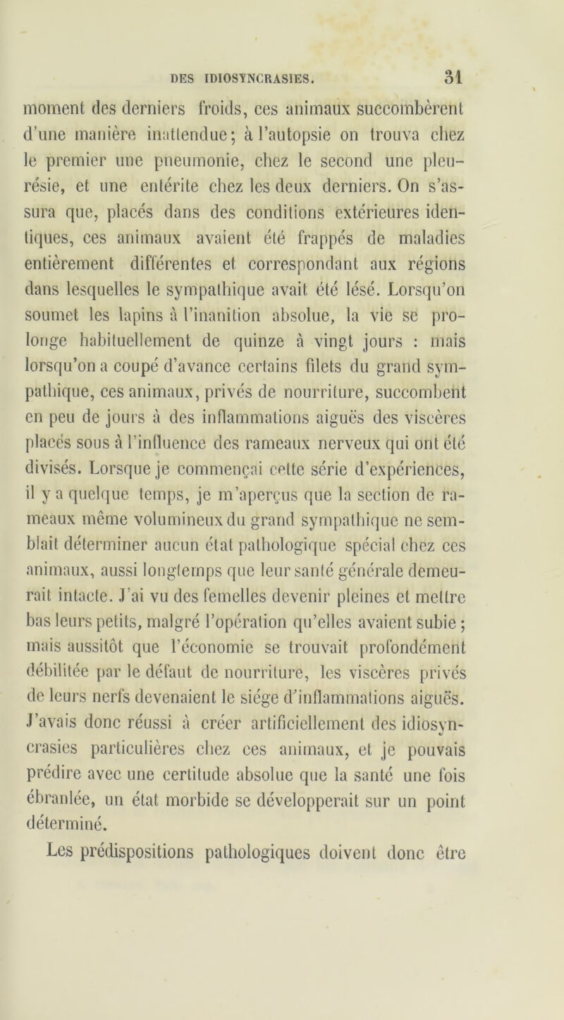 moment des derniers froids, ces animaux succombèrent d’une manière inattendue; à l’autopsie on trouva chez le premier une pneumonie, chez le second une pleu- résie, et une entérite chez les deux derniers. On s’as- sura que, placés dans des conditions extérieures iden- tiques, ces animaux avaient été frappés de maladies entièrement différentes et correspondant aux régions dans lesquelles le sympathique avait été lésé. Lorsqu’on soumet les lapins à l’inanition absolue, la vie se pro- longe habituellement de quinze à vingt jours : mais lorsqu’on a coupé d’avance certains filets du grand sym- pathique, ces animaux, privés de nourriture, succombent en peu de jours à des inflammations aiguës des viscères placés sous à rintluence des rameaux nerveux qui ont été divisés. Lorsque je commençai cette série d’expériences, il y a quelque temps, je m’aperçus que la section de ra- meaux même volumineux du grand sympathique ne sem- blait déterminer aucun état pathologique spécial chez ces animaux, aussi longtemps que leur santé générale demeu- rait intacte. J’ai vu des femelles devenir pleines et mettre bas leurs petits, malgré l’opération qu’elles avaient subie ; mais aussitôt que l’économie se trouvait profondément débilitée {>ar le défaut de nourriture, les viscères privés de leurs nerfs devenaient le siège d'inflammations aiguës. J’avais donc réussi à créer artificiellement des idiosyn- crasies particulières chez ces animaux, et je pouvais prédire avec une certitude absolue que la santé une fois ébranlée, un état morbide se développerait sur un point déterminé. Les prédispositions pathologiques doivent donc être