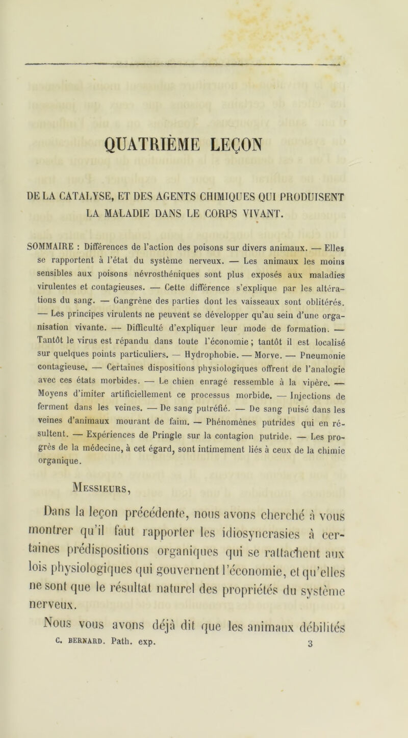 QUATRIÈME LEÇON DE LA CATALYSE, ET DES AGENTS CHIMIQUES QUI PRODUISENT LA MALADIE DANS LE CORPS VIVANT. SOMMAIRE : Différences de l’action des poisons sur divers animaux. — Elles se rapportent à l’état du système nerveux. — Les animaux les moins sensibles aux poisons névrosthéniques sont plus exposés aux maladies virulentes et contagieuses. — Cette différence s’explique par les altéra- tions du sang. — Gangrène des parties dont les vaisseaux sont oblitérés. — Les principes virulents ne peuvent se développer qu’au sein d’une orga- nisation vivante. — Difficulté d’expliquer leur mode de formation. — Tantôt le virus est répandu dans toute l’économie; tantôt il est localisé sur quelques points particuliers. — Hydrophobie. — Morve. — Pneumonie contagieuse. — Certaines dispositions physiologiques offrent de l’analogie avec ces états morbides. — Le chien enragé ressemble à la vipère. Moyens d’imiter artificiellement ce processus morbide. — Injections de ferment dans les veines. — De sang putréfié. — De sang puisé dans les veines d’animaux mourant de faim. — Phénomènes putrides qui en ré- sultent. — Expériences de Pringle sur la contagion putride. — Les pro- grès de la médecine, à cet égard, sont intimement liés à ceux de la chimie organique. Messieurs, Dmis la leçon préccdenle, nous avons clicrehc à vous FDontrer qu’il faut rapporter les idiosynerasies à cer- taines prédispositions organiques qui se raltaciient an.\ lois physiologiques qui gouvernent réconoinie, et qu’elles ne sont que le résultat naturel des propriétés du système nerveu.x. Nous vous avons déjà dit que les animaux débilités C. BERNARD. Patb. exp.