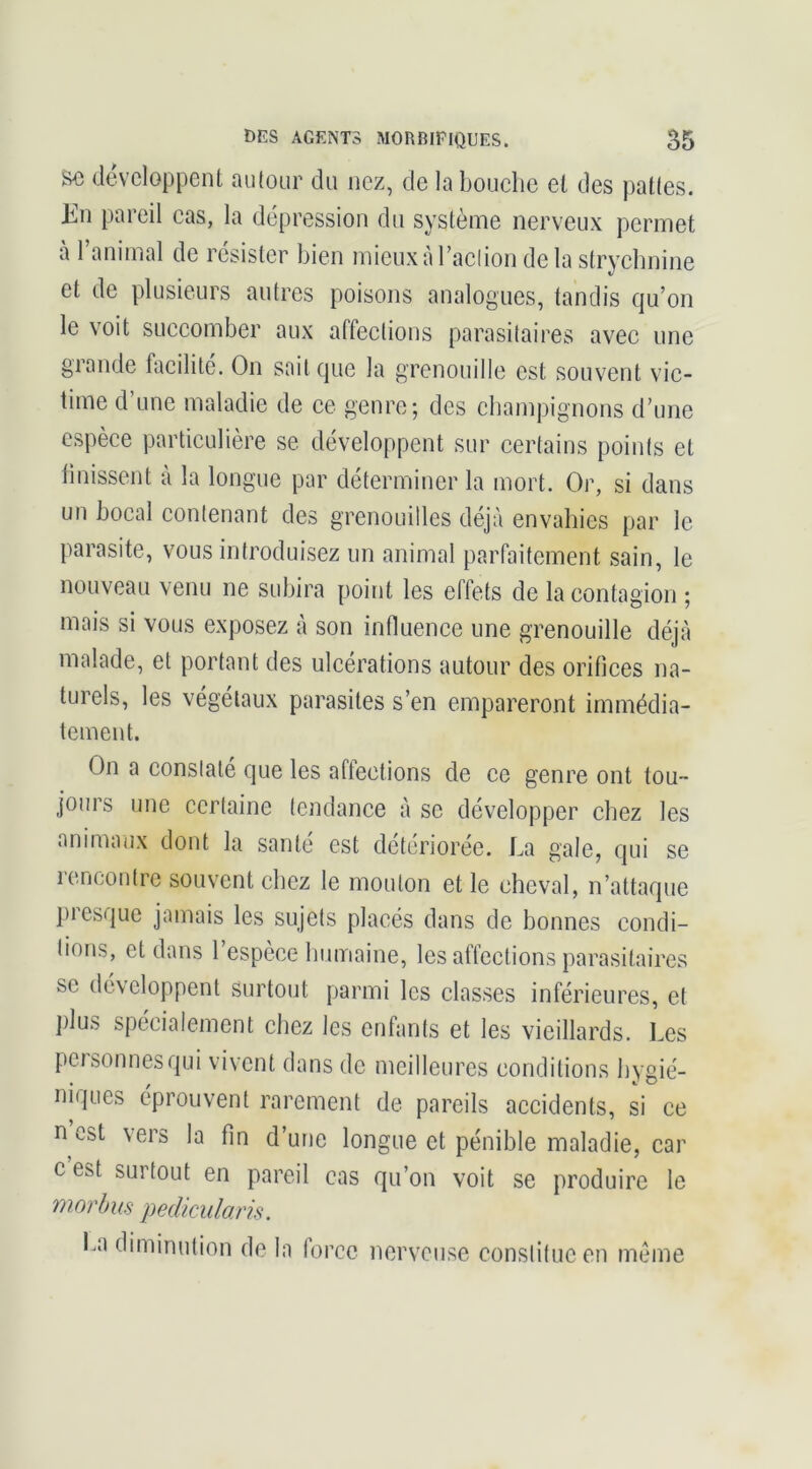 so développent autour du nez, de la bouche et des pattes. En pareil cas, la dépression du système nerveux permet à 1 animal de résister bien micuxàraclion de la strycbnine et de plusieurs autres poisons analogues, tandis qu’on le voit succomber aux affections parasitaires avec une grande facilité. On soit que la grenouille est souvent vic- time d’une maladie de ce genre; des champignons d’une espèce particulière se développent sur certains points et finissent à la longue par déterminer la mort. Or, si dans un bocal contenant des grenouilles déjà envahies par le parasite, vous introduisez un animal parfaitement sain, le nouveau venu ne subira point les effets de la contagion ; mais si vous exposez à son intluence une grenouille déjà malade, et portant des ulcérations autour des orifices na- turels, les végétaux parasites s’en empareront immédia- tement. On a constate que les aftections de ce genre ont tou- jours une certaine tendance à se développer chez les animaux dont la santé est détériorée. La gale, qui se rencontre souvent chez le mouton et le cheval, n’attaque presque jamais les sujets placés dans de bonnes condi- tions, et dans l’espèce humaine, les affections parasitaires se développent surtout parmi les classes inférieures, et j)lus spécialement chez les enfants et les vieillards. Les personnes qui vivent dans de meilleures conditions hygié- niques éprouvent rarement de pareils accidents, si ce n est vers la fin d’une longue et pénible maladie, car c est surtout en pareil cas qu’on voit se produire le morhus pedîculans. I.a diminution de la force nerveuse constitue en meme