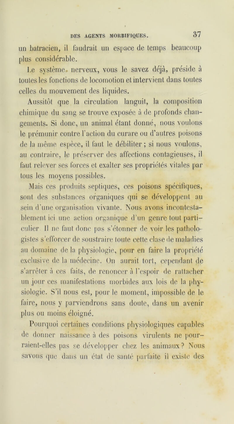 un batracien, il faudrait un espace de temps beaucoup plus considérable. Le système.* nerveux, vous le savez déjà, préside à toutes les fonctions de locomotion et intervient dans toutes celles du mouvement des liquides. Aussitôt que la circulation languit, la composition chimique du sang se trouve exposée à de profonds chan- gements. Si donc, un animal étant donné, nous voulons le prémunir contre l’action du curare ou d’autres poisons de la môme espèce, il faut le débiliter ; si nous voulons, au contraire, le préserver des affections contagieuses, il faut relever ses forces et exalter ses propriétés vitales par tous les moyens [)ossibles. Mais ces produits septiques, ces poisons spécifiques, sont des substances organiques qui se développent au sein d’une organisation vivante. Nous avons incontesta- blement ici une action organique d’un genre tout parti- culier 11 ne faut donc pas s’étonner de voir les patholo- gistes s’efforcer de soustraire toute cette clase de maladies au domaine de la physiologie, pour en faire la propriété exclusive de la médecine. On aurait tort, cependant de s’arrêter à ces faits, de renoncer à l’espoir de rattacher un jour ces manifestations morbides aux lois de la phy- siologie. S’il nous est, pour le moment, impossible de le faire, nous y parviendrons sans doute, dans un avenir plus ou moins éloigné. Pourquoi certaines conditions physiologiques capables de donner naissance à des poisons virulents ne j>our- raient-elles pas se développer chez les animaux ? Nous savons (|uc dans un état de santé parfaite il existe des