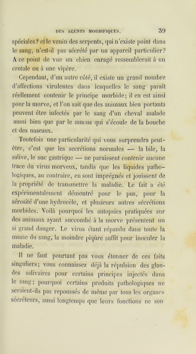 spéciales? et le venin des serpents, qui n’existe point dans le sang, n’est-il pas sécrété par un appareil particulier? A ce point de vue un chien enragé ressemblerait à un crotale ou à une vipère. Cependant, d’un autre côté, il existe un grand nombre d’affections virulentes dans lesquelles le sang paraît réellement contenir le principe morbide; il en est ainsi pour la morve, et l’on sait que des animaux bien portants peuvent être infectés par le sang d’un cheval malade aussi bien que par le mucus qui s’écoule de la bouche et des naseaux. Toutefois une particularité qui vous surprendra peut- être, c’est que les secrétions normales — la bile, la salive, le suc gastrique — ne paraissent contenir aucune trace du virus morveux, tandis que les liquides patbo- logifpies, au contraire, en sont imprégnés et jouissent de la propriété de transmettre la maladie. Le fait a été expérimentalement démontré pour le pus, pour la sérosité d’une hydrocèle, et plusieurs autres sécrétions morbides. Voilà pourquoi les autopsies pratiquées sur des animaux ayant succombé à la morve présentent un si grand danger. Le virus étant répandu dans toute la masse du sang, la moindre piqûre suffit pour inoculer la maladie. 11 ne faut pourtant pas vous étonner de ces faits singuliers; vous connaissez déjà la répulsion des glan- des salivaires pour certains principes injectés dans le sang; pourquoi certains [)roduits patbologicpies ne seraient-ils pas repoussés de môme par tous les organes sécréteurs, aussi longtemps que leurs fonctions ne son