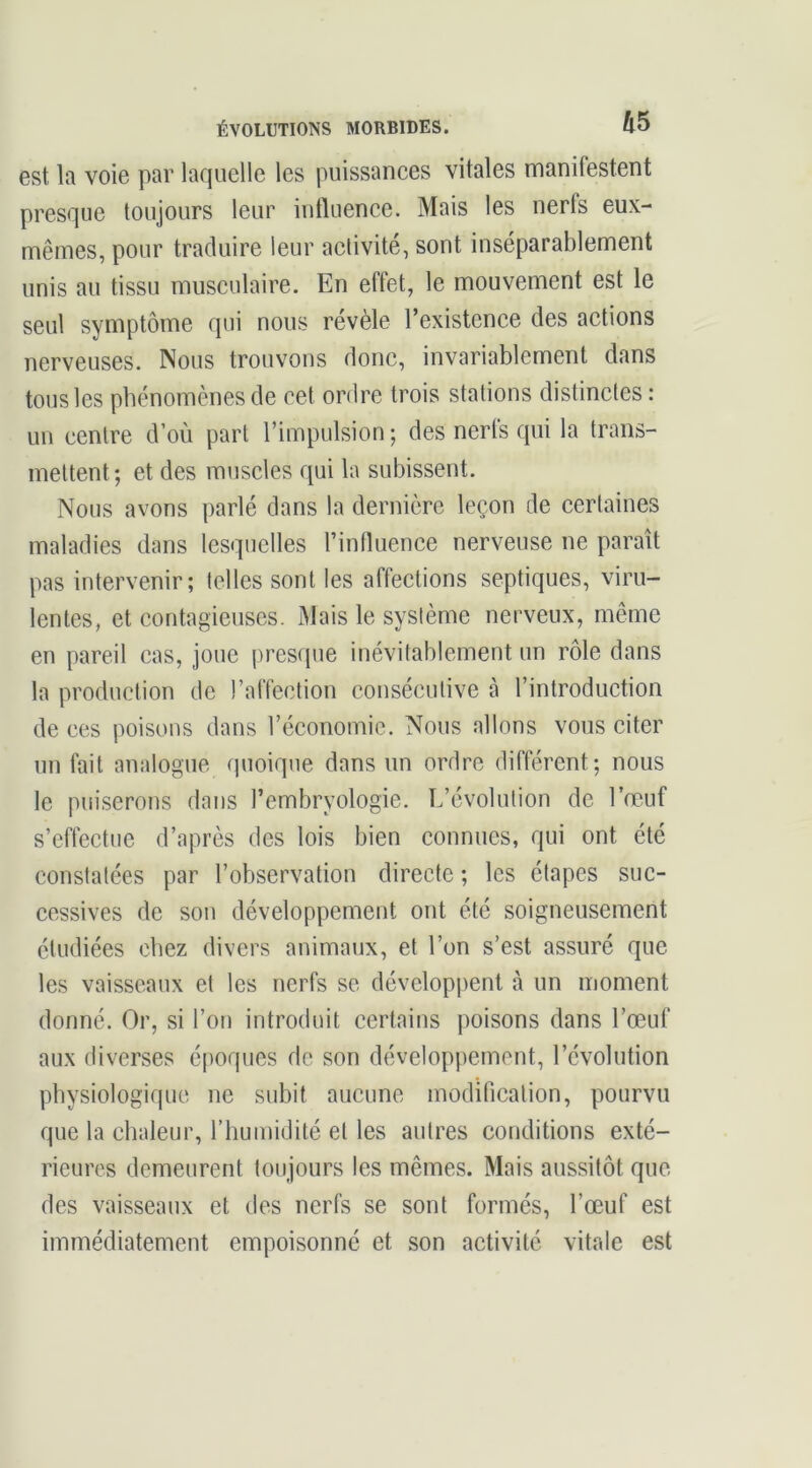 est la voie par laquelle les puissances vitales manifestent presque toujours leur intluence. Mais les nerts eux- mêmes, pour traduire leur activité, sont inséparablement unis au tissu musculaire. En effet, le mouvement est le seul symptôme qui nous révèle l’existence des actions nerveuses. Nous trouvons donc, invariablement dans tous les phénomènes de cet ordre trois stations distinctes : un centre d’où part l’impulsion ; des nerfs qui la trans- mettent; et des muscles qui la subissent. Nous avons parlé dans la dernière leçon de certaines maladies dans lesquelles l’influence nerveuse ne paraît pas intervenir; telles sont les affections septiques, viru- lentes, et contagieuses. Mais le système nerveux, même en pareil cas, joue presque inévitablement un rôle dans la production de l’affection consécutive à l’introduction de ces poisons dans l’économie. Nous allons vous citer un fait analogue quoique dans un ordre différent; nous le puiserons dans l’embryologie. L’évolution de l’œuf s’effeetue d’après des lois bien connues, qui ont été constatées par l’observation directe ; les étapes suc- cessives de son développement ont été soigneusement étudiées chez divers animaux, et l’on s’est assuré que les vaisseaux et les nerfs se développent à un moment donné. Or, si l’on introduit certains poisons dans l’œuf aux diverses époques de son développement, l’évolution physiologique ne subit aucune modification, pourvu que la chaleur, l’humidité et les autres conditions exté- rieures demeurent toujours les mêmes. Mais aussitôt que des vaisseaux et des nerfs se sont formés, l’œuf est immédiatement empoisonné et son activité vitale est