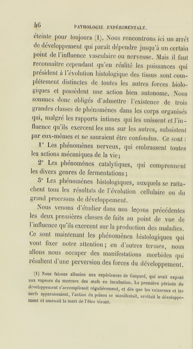 éleinte pour toujours (1). Nous rencontrons ici un arrêt de développement qui paraît dépendre jusqu’à un certain point de l’influence vasculaire ou nerveuse. Mais il faut reconnaître cependant qu’en réalité les puissances qui président à l’évolution histologique des tissus sont com- plètement distinctes de toutes les autres forces biolo- giques et possèdent une action bien autonome. Nous sommes donc obligés d’admettre l’existence de trois grandes classes de phénomènes dans les corps organisés qui, malgré les rapports intimes qui les unissent et l’in- fluence qu ils exercent les uns sur les autres, subsistent par eux-mêmes et ne sauraient être confondus. Ce sont : 1 Les phénomènes nerveux, qui embrassent toutes les actions mécaniques de la vie; 2“ Les phénomènes catalytiques, qui comprennent les divers genres de fermentations ; Les phénomènes histologiques, auxquels se ratta- chent tous les résultats de l’évolution cellulaire ou du grand processus de développement. Nous venons d’étudier dans nos leçons précédentes les deux premières classes de buts au point de vue de 1 influence qu’ils exercent sur la production des maladies. Le sont maintenant les phénomènes histologiques qui vont fixer notre attention; en d’autres termes, nous allons nous occuper des manifestations morbides qui lésultent d une perversion des forces du développement. (1) Nous faisons allusion aux expériences de Gaspard, qui avait exposé aux vapeurs du mercure des œufs en incubation. La première période du développement s’accomplissait régulièrement, et dès que les vaisseaux et les nerfs apparaissaient, l’action du poison se manifestait, arrêtait le développe- ment et amenait la mort de l’être vivant.