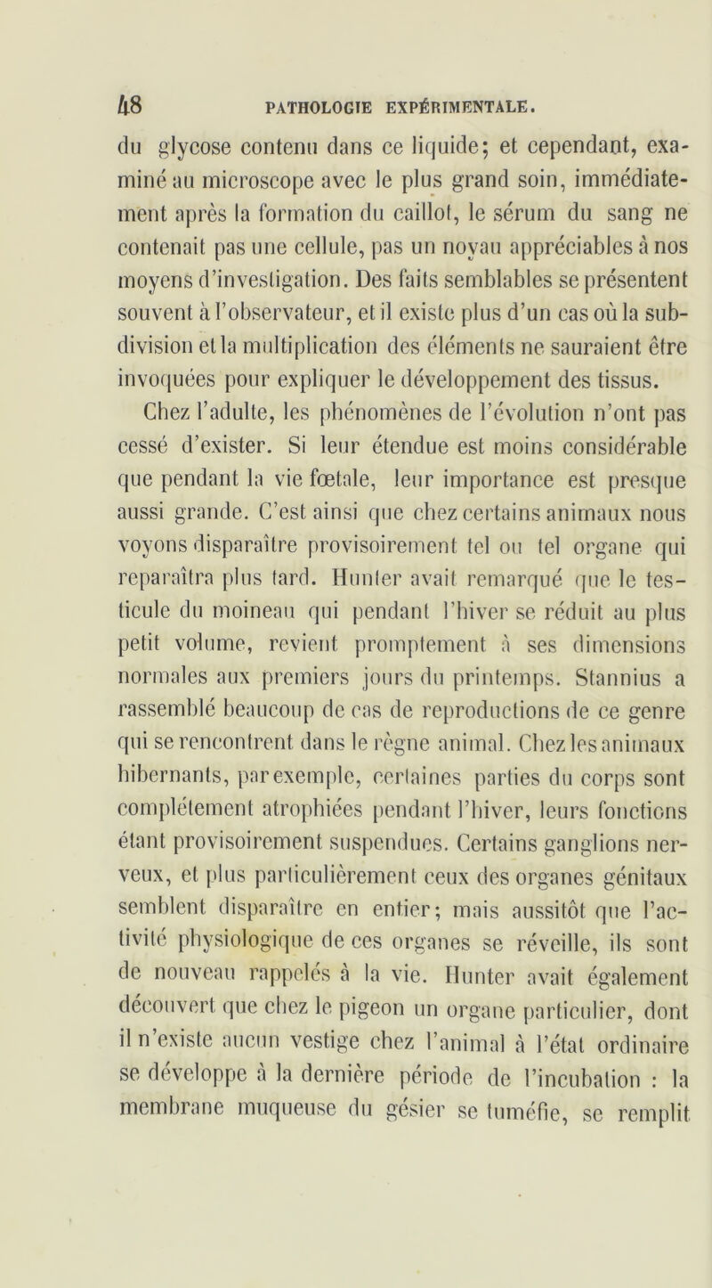 du glycose contenu dans ce liquide; et cependant, exa- miné au microscope avec le plus grand soin, immédiate- ment après la formation du caillot, le sérum du sang ne contenait pas une cellule, pas un noyau appréciables à nos moyens d’investigation. Des faits semblables se présentent souvent à l’observateur, et il existe plus d’un cas où la sub- division et la multiplication des éléments ne sauraient être invoquées pour expliquer le développement des tissus. Chez l’adulte, les phénomènes de l’évolution n’ont pas cessé d’exister. Si leur étendue est moins considérable que pendant la vie fœtale, leur importance est presque aussi grande. C’est ainsi que chez certains animaux nous voyons disparaître provisoirement tel ou tel organe qui reparaîtra plus tard. Hunier avait remarqué que le tes- ticule du moineau qui pendant l’hiver se réduit au plus petit volume, revient promptement à ses dimensions normales aux premiers jours du printemps. Stannius a rassemblé beaucoup de cas de reproductions de ce genre qui se rencontrent dans le règne animal. Chez les animaux hibernants, par exemple, cerlaines parties du corps sont complètement atrophiées pendant l’iiiver, leurs fonctions étant provisoirement suspendues. Certains ganglions ner- veux, et plus particulièrement ceux des organes génitaux semblent disparaître en entier; mais aussitôt que l’ac- tivité physiologique de ces organes se réveille, ils sont de nouveau rappelés à la vie. Hunter avait également découvert que chez le pigeon un organe particulier, dont il n’existe aucun vestige chez l’animal à l’état ordinaire se développe à la dernière période de l’incubation : la membrane muqueuse du gésier se tuméfie, se remplit