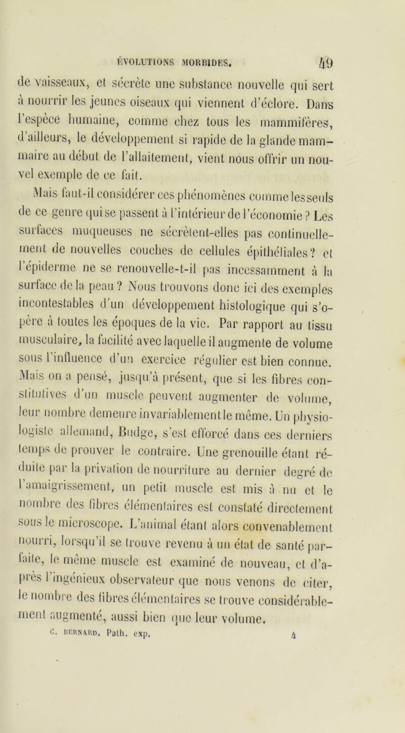 tic vaisseaux, et sécrète une substance nouvelle qui sert a nourrir les jeunes oiseaux qui viennent d’éelore. Dans 1 espèce liuinaine, comme chez tous les mammifères, tl ailleurs, le développement si rapide de la glande mam- maire au début de rallaitement, vient nous offrir un nou- vel exemple de ce fait. Mais laut-il considérer ces phénomènes comme lesseiils de ce genre (juise passent à l’intérieur de l’économie ? Les surfaces muqueuses ne sécrètent-elles pas continuelle- ment de nouvelles couches de cellules épithéliales? et l’épiderme ne se renouvelle-t-il pas incessamment à la surtaec de la peau ? Nous trouvons donc ici des exemples incontestables d'un développement histologique qui s’o- père à toutes tes époques de la vie. Par rapport au tissu musculaire, la facilité avec laquelle il augmente de volume sous rinlluence d’un e.xercice régulier est bien connue. Mais on a pensé, jusqu’à présent, que si les fibres con- stitutives d’un muscle peuvent augmenter de volume, leui nomine demeure invariablement le meme. Un pbysio- logisto allemand, Biidgc, s est eflorcé dans ces derniers temps de prouver le contraire. Une grenouille étant ré- duite par la privation de nourriture au dernier degré de 1 amaigrissement, un petit muscle est mis à nu et le nombre des fdjres élémentaires est constaté directement sous le microscope. L’animal étant alors convenablement nourri, lorsqu’il se trouve revenu à un état de santé par- laite, le même muscle est examiné de nouveau, et d’a- près l’ingénieux observateur que nous venons de citer, le nombi e des libres élémentaires se trouve considérable- ment augmenté, aussi bien (pie leur volume. c. RKRN\UD. Palh. exp. U