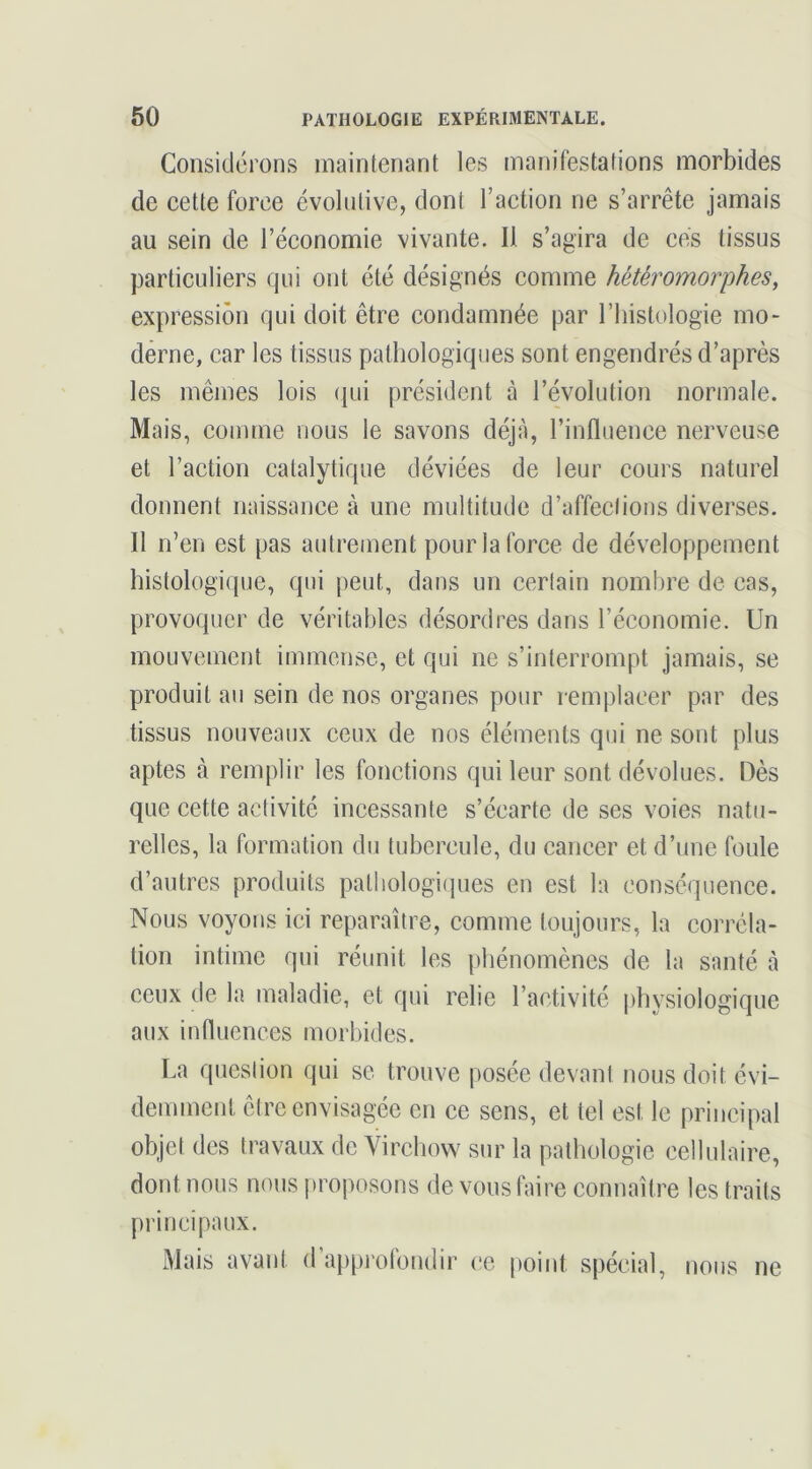 Considérons maintenant les manifestations morbides de cette force évolutive, dont l’action ne s’arrête jamais au sein de l’économie vivante. Il s’agira de cés tissus particuliers qui ont été désignés comme hétéromorphes, expression qui doit être condamnée par l’iiistologie mo- derne, car les tissus pathologiques sont engendrés d’après les mêmes lois (jui président à l’évolution normale. Mais, comme nous le savons déjà, l’influence nerveuse et l’action catalytique déviées de leur cours naturel donnent naissance à une multitude d’affections diverses. Il n’en est pas autrement pour la force de développement histologique, qui peut, dans un certain nombre de cas, provoquer de véritables désordres dans l’économie. Un mouvement immense, et qui ne s’interrompt jamais, se produit au sein de nos organes pour remplacer par des tissus nouveaux ceux de nos éléments qui ne sont plus aptes à remplir les fonctions qui leur sont dévolues. Dès que cette activité incessante s’écarte de ses voies natu- relles, la formation du tubercule, du cancer et d’une foule d’autres produits palliologi(jues en est la conséquence. Nous voyons ici reparaître, comme toujours, la corréla- tion intime qui réunit les phénomènes de la santé à ceux de la maladie, et qui relie l’activité idiysiologique aux influences morbides. La question qui se trouve posée devant nous doit évi- demment être envisagée en ce sens, et tel est le principal objet des travaux de Virchow sur la pathologie cellulaire, dont nous nous proposons de vous faire connaître les traits principaux. Mais avant d’appj’olondir ce point spécial, nous ne