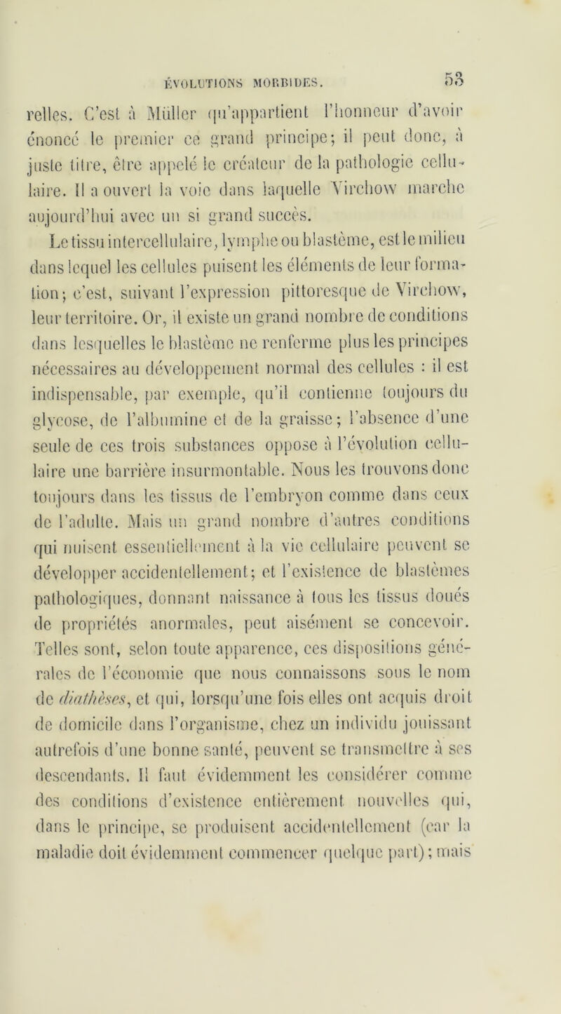 relies. C’est à Millier (lu’iippnrtient rhonneur d’avoir énonce le premier ce e;raiKi principe; il peut donc, a juste litre, ôlre a[)pclc le créateur de la pathologie cellu- laire. 1! a ouvert la voie dans larpiclle A'irchow marche aujourd’hui avec un si grand succès. Le tissu interccllulairc, lym{)lieou blastème, estle milieu dans lequel les cellules puisent les éléments de leur lorma- tion; c’est, suivant l’expression pittoresque de Virchow, leur territoire. Or, il existe un grand nombi e de conditions dans lesquelles le blastème ne renferme plus les principes nécessaires au développement normal des cellules : il est indispensable, par exemple, ([u’il contienne toujours du glycose, de l’albumine cl de la graisse; l’absence d’une seule de ces trois substances ojiposc à l’évolution cellu- laire une barrière insurmontable. Nous les trouvons donc toujours dans les tissus de l’embryon comme dans ceux de l’adulte. Mais un grand nombre d’autres conditions qui nui.scnt essentiellement à la vie cellulaire peuvent se dévelopi)er accidentellement; et l’cxislencc de blastèmes pathologiques, donnant naissance à tous les tissus doués de propriétés anormales, {leut aisément se concevoir. Telles sont, selon toute apparence, ces dispositions géné- rales de l’économie que nous connaissons sous le nom de diathèses^ et ipii, lorsqu’une fois elles ont actpiis droit de domicile dans l’organisme, chez un individu jouissant autrefois d’une bonne santé, iieuvcnt se transmettre à ses descendants. Il faut évidemment les considérer comme des conditions d’existence entièrement nouvidlcs qui, dans le princi[)c, se produisent accidimtellcmcnt (car la maladie doit évidemment commencer (juchpic jiarl); mais