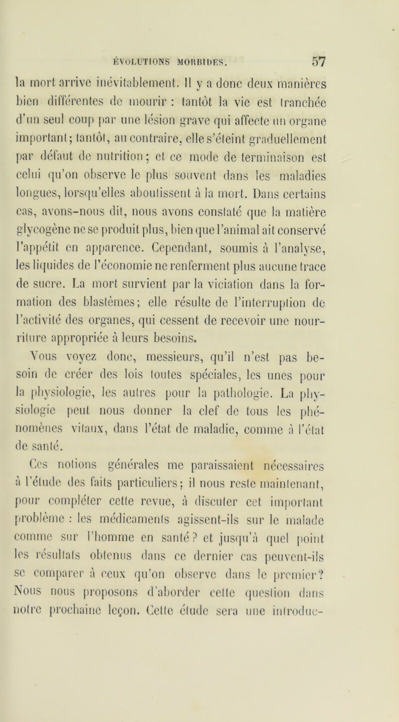 la mort arrive inévitablement. Il y a done deux manières bien différentes de mourir : tantôt la vie est (ranchée d’iin seul coup par une lésion grave rpii affecte un organe important; tantôt, au contraire, elles’cteint graduellement [tar défaut de nutrition; et ce mode de terminaison est celui rpi’on observe le plus souvent dans les maladies longues, lorsqu’elles aboutissent à la mort. Dans certains cas, avons-nous dit, nous avons constaté que la matière glycogène ne se produit plus, bien que l’animal ait conservé l’appétit en ap[»arence. Cependant, soumis à l’analyse, les liipiides de l’économie ne renferment plus aucune trace de sucre. La mort survient par la viciation dans la for- mation des blastèmes; elle résulte de l’interruption de l’activité des organes, qui cessent de recevoir une nour- riture appropriée à leurs besoins. Vous voyez donc, messieurs, qu’il n’est pas be- soin de créer des lois toutes spéciales, les unes pour la physiologie, les autres pour la pathologie. La phy- siologie peut nous donner la clef de tous les phé- nomènes vitaux, dans l’état de maladie, comme à l’état de santé. Ces notions générales me paraissaient nécessaires à l’étude des faits particuliers; il nous reste maintenant, pour compléter cette revue, à discuter cet important problème : les médicaments agissent-ils sur le malade comme sur l’homme en santé ? et jusqu’à quel point les résultats obtenus dans ce dernier cas peuvent-ils se com[)arer à ceux (ju’on observe dans le premier? Nous nous proposons d’aborder cette question dans notre prochaine leçon. Cette étude sera une iiitroduc-