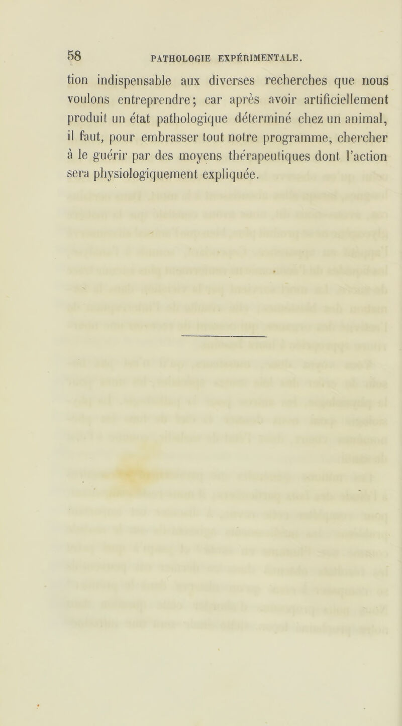tion indispensable aux diverses recherches que nous voulons entreprendre; car après avoir artificiellement produit un état pathologique déterminé chez un animal, il faut, pour embrasser tout notre programme, chercher à le guérir par des moyens thérapeutiques dont l’action sera physiologiquement expliquée.