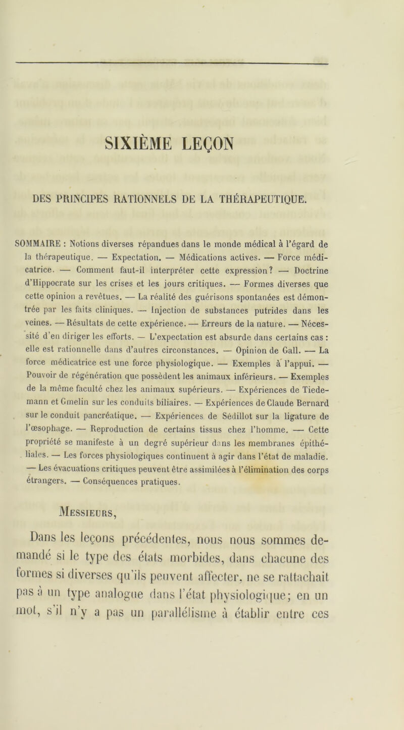 SIXIÈME LEÇON DES PflINClPES RATIONNELS DE LA THÉRAPEDTIQDE. SOMMAIRE ; Notions diverses répandues dans le monde médical à l’égard de la thérapeutique. — Expectation. — Médications actives. — Force médi- catrice. — Comment faut-il interpréter cette expression? — Doctrine d’Hippocrate sur les crises et les jours critiques. — Formes diverses que cette opinion a revêtues. — La réalité des guérisons spontanées est démon- trée par les faits cliniques. — Injection de substances putrides dans les veines. — Résultats de cette expérience. — Erreurs de la nature. — Néces- sité d’en diriger les efforts. — L’expectation est absurde dans certains cas : elle est rationnelle dans d’autres circonstances. — Opinion de Gall. — La force médicatrice est une force physiologique. — Exemples à l’appui. — Pouvoir de régénération que possèdent les animaux inférieurs. — Exemples de la même faculté chez les animaux supérieurs. — Expériences de Tiede- mann et Grnelin sur les conduits biliaires. — Expériences deGlaude Bernard sur le conduit pancréatique. — Expériences de Sédillot sur la ligature de l’œsophage. — Reproduction de certains tissus chez l’homme. — Gette propriété se manifeste à un degré supérieur dans les membranes épithé- liales. — Les forces physiologiques continuent à agir dans l’état de maladie. — Les évacuations critiques peuvent être assimilées à l’élimination des corps étrangers. — Gonséquences pratiques. Messieurs, Dans les leçons précédenles, nous nous sommes de- mandé si le type dos états morbides, dans chacune des tonnes si diverses qu’ils peuvent affecter, ne se rattachait pas a un type analogue dans l’état j)hysiologi(pie; en un mot, s il n’y a pas un parallélisme à établir entre ces