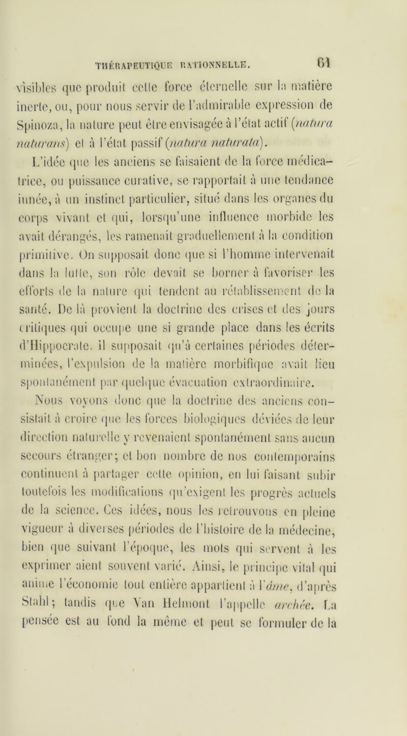 TîlÉRAPKUTlOUK R.VI’IONNELLE. visibles que produit celle torce éternelle sur l:i matière inerte, ou, pour nous servir de l’admirable expression de S[)inoza, la nature peut être envisagée à l’état actil [natura naturans) et à l’état [lassif {natura naturata). Ididée (pie les anciens se faisaient de la force médica- trice, ou puissance curative, se rapportait à une tendance innée, à un instinct particulier, situé dans les organes du corps vivant et (pii, lorsqu’une intliiencc morbide les avait dérangés, les ramenait graduellement à la condition primitive. On supposait donc (pie si l’homme intervenait dans la lut le, son imlc devait se borner à favoriser les efforts de la nature (pii tendent au rétablissement de la santé. De là provient la doctrine des crises et des jours (l’itiques (pii occupe une si grande place dans les écrits d’Ilippocrale. il su[)posait (jii’à certaines périodes déter- minées, l’expulsion de la matière morbifique avait lieu spoiilanémcnl par qucbiue évacuation extraordinaire. Nous voyons donc que la doctrine des anciens con- sistait à croire que les forces biologiques déviées de leur direction naturelle y revenaient spontanément sans aucun secours étranger; et bon nombre de nos contemporains eontiiiuont à jiai'tager celle opinion, en lui faisant subir loulcfois les modiricalions (pi'exigent les progrès actuels de la science. Ces idées, nous bîs icirouvous en |)lcine vigueur à diveises périodes de l’iiisloire de la médecine, bien (pie suivant l’époipie, les mots qui servent à les exprimer aient souvent varié. Ainsi, le [)i inci|)e vital qui anime l’économie tout entière appaiiicnl à Ycb/ie, d’après Stahl; tandis que Van llclmont l’appelle arclu'e. La pensée est au fond la meme et peut se foi'inulcr de la