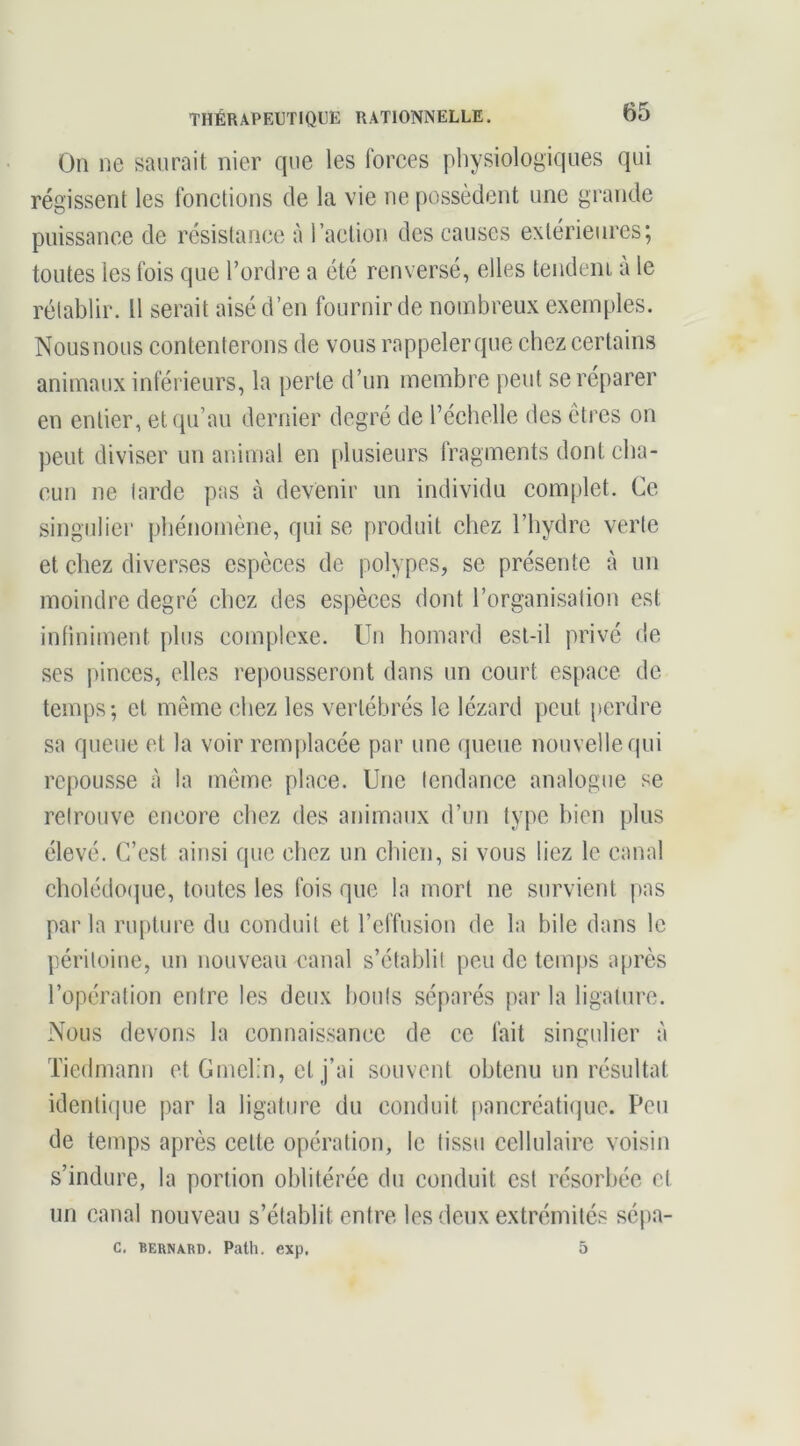 On ne saurait nier que les forces physiologiques qui régissent les fonctions de la vie ne possèdent une grande puissance de résistance à l’action des causes extérieures; toutes les fois que Tordre a été renversé, elles tendem à le rétablir. Il serait aisé d’en fournir de noml3reux exemples. Nous nous contenterons de vous rappeler que chez certains animaux inférieurs, la perte d’un membre peut se réparer en entier, et qu’au dernier degré de Téchelle des êtres on peut diviser un aciimal en plusieurs fragments dont cha- cun ne tarde pas à devenir un individu complet. Ce singulier phénomène, qui se produit chez Thydre verte et chez diverses espèces de polypes, se présente à un moindre degré chez des espèces dont l’organisation est infiniment plus complexe. Un homard est-il privé de ses pinces, elles repousseront dans un court espace de temps; et même chez les vertébrés le lézard peut perdre sa queue et la voir rem|)lacée par uue queue nouvelle qui repousse à la même place. Une tendance analogue se retrouve encore chez des animaux d’un type bien plus élevé. C’est ainsi que chez un chien, si vous liez le canal cholédo(jue, toutes les fois que la mort ne survient pas par la rupture du conduit et l’effusion de la bile dans le péritoine, un nouveau canal s’établit peu de temps après l’opération entre les deux bouts séparés par la ligature. Nous devons la connaissance de ce fait singulier à Tiedmann et GmcTn, et j’ai souvent obtenu un résultat identicpie par la ligature du conduit pancréatique. Peu de temps après cette opération, le tissu cellulaire voisin s’indure, la portion oblitérée du conduit est résorbée et un canal nouveau s’établit entre les deux extrémités sépa- C. BERNARD. Path. exp. O