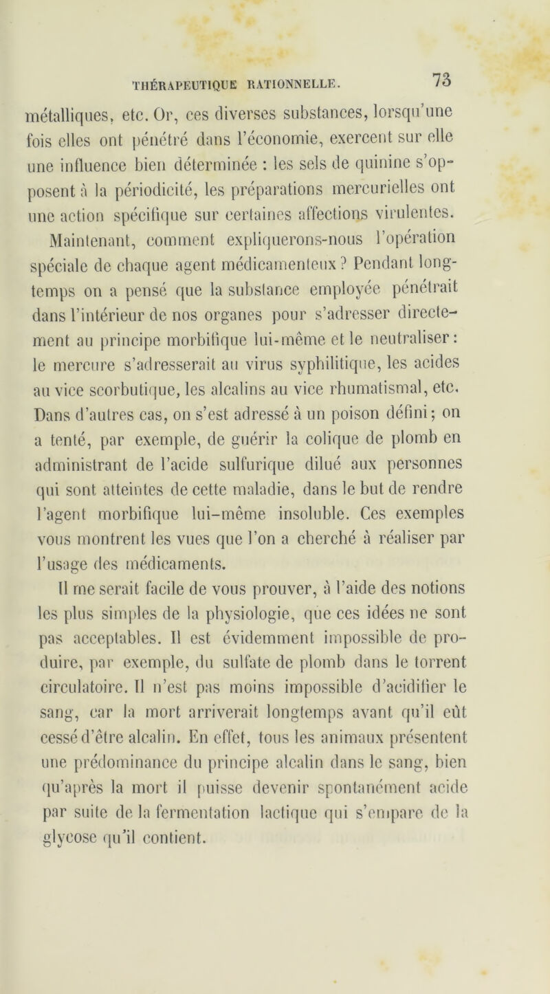 métalliques, etc. Or, ces diverses substances, lorsqu’une fois elles ont pénétré dans l’économie, exercent sur elle une influence bien déterminée : les sels de quinine s’op- posent à la périodicité, les préparations mercurielles ont une action spécitique sur certaines affections virulentes. Maintenant, comment expliquerons-nous l’opération spéciale de chaque agent médicamenteux? Pendant long- temps on a pensé que la substance employée pénétrait dans l’intérieur de nos organes pour s’adresser directe- ment au principe morbifique lui-même et le neutraliser: le mercure s’adresserait au virus syphilitique, les acides au vice scorbuti(jue, les alcalins an vice rhumatismal, etc, Dans d’autres cas, on s’est adressé à un poison défini ; on a tenté, par exemple, de guérir la colique de plomb en administrant de l’acide sulfurique dilué aux personnes qui sont atteintes de cette maladie, dans le but de rendre l’agent morbifique lui-même insoluble. Ces exemples vous montrent les vues que l’on a cherché à réaliser par l’usage des médicaments. Il me serait facile de vous prouver, à l’aide des notions les plus simples de la physiologie, que ces idées ne sont pas acceptables. Il est évidemment impossible de pro- duire, par exemple, du sulfate de plomb dans le torrent circulatoire. Il u’est pas moins impossible d’acidifier le sang, car la mort arriverait longtemps avant qu’il eût eessé d’être alcalin. En effet, tous les animaux présentent une prédominance du principe alcalin dans le sang, bien qu’après la mort il [misse devenir sponhuiément acide par suite de la fermentation lactique qui s’empare de la glycose ([ii’il contient.