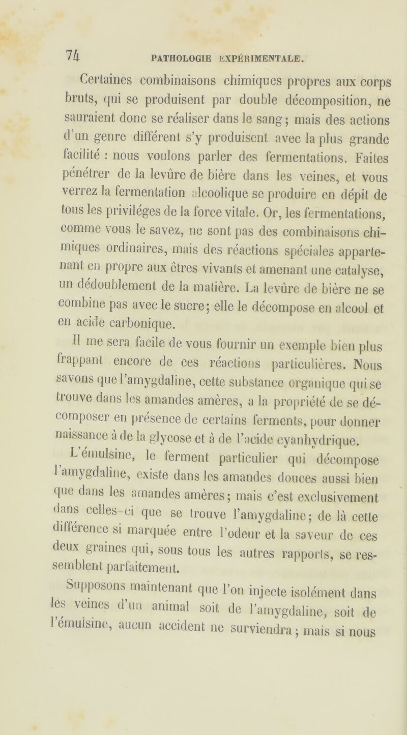 Certaines combinaisons chimiques propres aux corps bruts, (jui SC produisent par double décomposition, ne sauraient donc se réaliser dans le sang ; mais des actions d’un genre différent s’y produisent avec la plus grande facilité : nous voulons parler des fermentations. Faites pénétrer de la levure de bière dans les veines, et vous verrez la fermentation alcoolique se produire en dépit de tous les privilèges de la force vitale. Or, les fermentations, comme vous te savez, ne sont pas des combinaisons chi- miques ordinaires, mais des réactions spéciales apparte- nant en propre aux êtres vivants et amenant une catalyse, un dédoublement de la matière. La levure de bière ne se combine pas avec le sucre; elle le décompose en alcool et en acide carbonique. Il me sera facile de vous fournir un exemple bien plus happant encore de ces réactions particulières. Nous savons quel amygdaline, cette substance organique qui se trouve dans les amandes amères, a la propriété de se dé- composer en présence de certains ferments, pour donner naissance a de la glycose et à de l’acide cyanhydrique. L émulsine, le ferment particulier qui décompose 1 amygdaline, existe dans les amandes douces aussi bien que dans les amandes amères; mais c’est exclusivement dans celles-ci que se trouve l’amygdaline ; de là cette dilference si marquée entre l’odeur et la saveur de ces deux giaines qui, sous tous les autres rapports, se res- semblent parfaitement. Supposons maintenant que l’on injecte isolément dans es veines d’im animal soit de l’amygdaline, soit de 1 eniulsme, aucun accident ne surviendra ; mais si nous