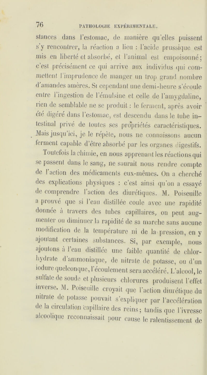 PATH 0 LÜGIE EX PEU 1M EN TA LE. Stances dans reslomac, de manière qu elles puissent s’y rencontrer, la réaction a lien : l’acide prnssiqac est mis en liberté et aljsoi bé, et l’animal est em[)oisonné; c’est précisément ce qni arrive aux individus qui com- mettent rijnprudeiicc de manger un trop grand nombre d’amandes amères. Si cependant une demi-heure s’écoule entre l’ingestion de l’émulsine et celle de l’amvgdaline, rien de semblable ne se produit : le lermcnt, après avoir été digéré dans l’estomac, est descendu dans le tube in- testinal privé de toutes ses prd’priétés caractéristiques. Mais jusqu’ici, je le répète, nous ne connaissons aucun ferment capable d’être absorbé par les organes digestifs. Toutefois la chimie, en nous apprenant les réactions qui se passent dans le sang, ne saurait nous rendre compte de l’action des médicaments eux-mêmes. On a cherché des explications physiques : c’est ainsi qn’on a essayé de comprendre l’action des diurétiques. M. Poiseuille a prouvé que si l’eau distillée coule avec une rapidité donnée a travers des tubes capillaires, on peut aug- menter ou diminuer la rapidité de sa marche sans aucune modification de la température ni de la pression, en y ajoutant certaines substances. Si, par exemple, nous ajoutons à Tean distillée une faible quantité de chlor- bydiate d ammoniaque, de nitrate de potasse, ou d’un lodure quelconque, l’écoulement sera accéléré. L’alcool, le sulfate de soude et plusieurs chlorures produisent l’effet inverse. M. Poiseuille croyait que l’action diurétique du nitrate de potasse pouvait s’expliquer par l’accélération de la circulation capillaire des reins; tandis que l’ivresse alcoolique reconnaissait pour cause le ralentissement de