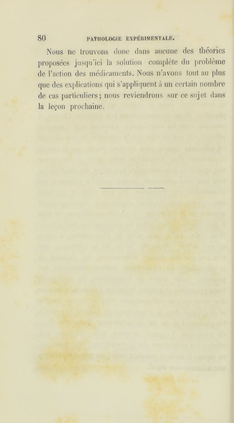 Nous ne (rouvons donc dans aucune des théories proposées jusipi’ici la solution complète du problème de l’action des médicaments. Nous n’avons tout au plus que des explications qui s’appliquent à un certain nombre de cas particuliers; nous reviendrons sur ce sujet dans la leçon prochaine.