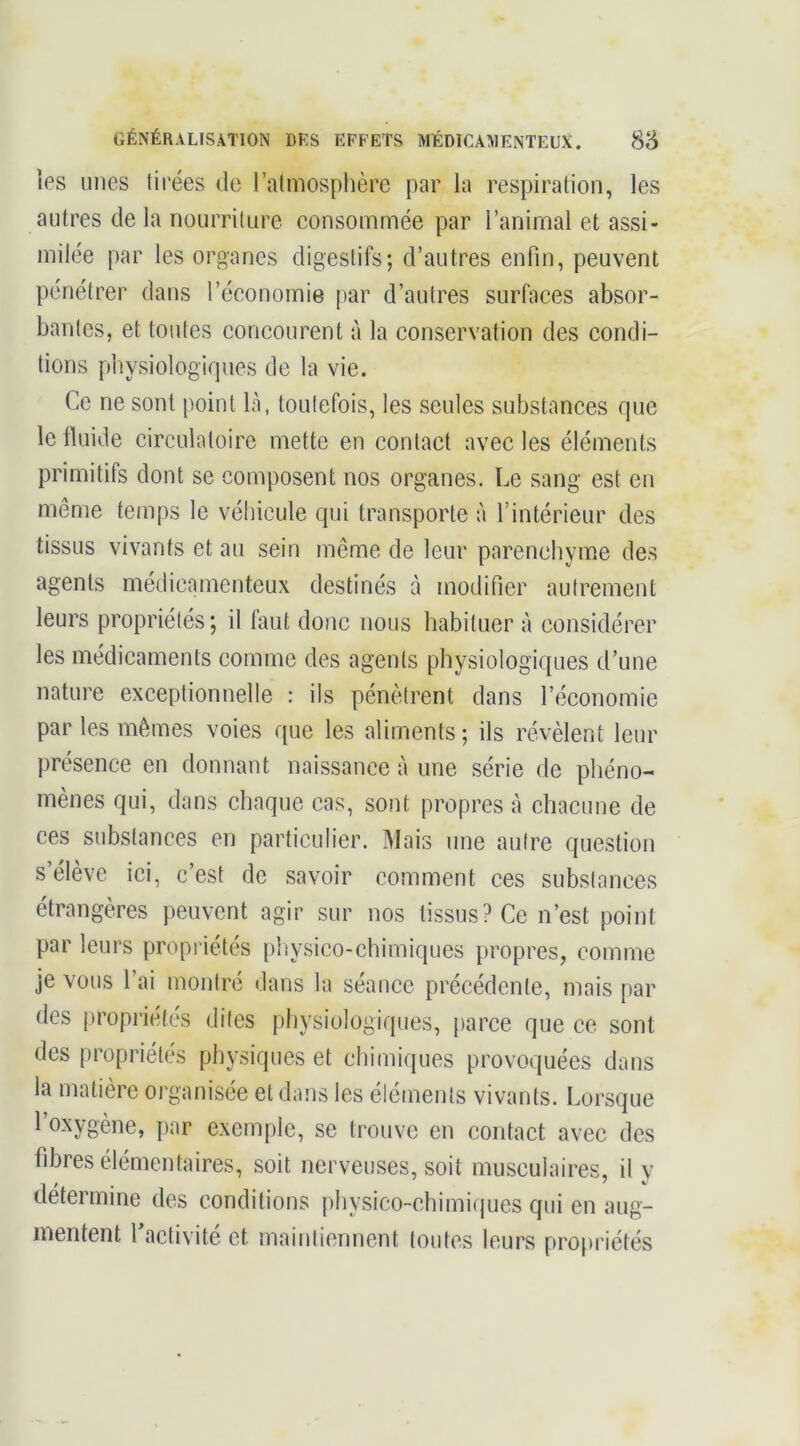 les mies tirées de l’atmosphère par la respiration, les autres de la nourriture consommée par l’animal et assi- milée par les organes digestifs; d’autres enfin, peuvent pénétrer dans l’économie par d’autres surfaces absor- bantes, et toutes concourent à la conservation des condi- tions physiologiques de la vie. Ce ne sont point là, toutefois, les seules substances que le fluide circulatoire mette en contact avec les éléments primitifs dont se composent nos organes. Le sang est en même temps le véhicule qui transporte à l’intérieur des tissus vivants et au sein même de leur parenchyme des agents médicamenteux destinés à modifier autrement leurs propriétés; il faut donc nous habituer à considérer les médicaments comme des agents physiologiques d’une nature exceptionnelle : ils pénètrent dans l’économie par les mêmes voies que les aliments ; ils révèlent leur présence en donnant naissance à une série de phéno- mènes qui, dans chaque cas, sont propres à chacune de ces substances en particulier. Mais une autre question s’élève ici, c’est de savoir comment ces substances étrangères peuvent agir sur nos tissus? Ce n’est point par leurs propriétés [lîiysico-chimiques propres, comme je vous l’ai montré dans la séance précédente, mais par des propriétés dites physiologiques, parce que ce sont des propriétés physiques et chimiques provoquées dans la matière organisée et dans les éléments vivants. Lorsque l’oxygène, par exemple, se trouve en contact avec des fibres élémentaires, soit nerveuses, soit musculaires, il y détermine des conditions physico-chimiijues qui en aug- mentent 1 activité et maintiennent toutes leurs pro[iriétés