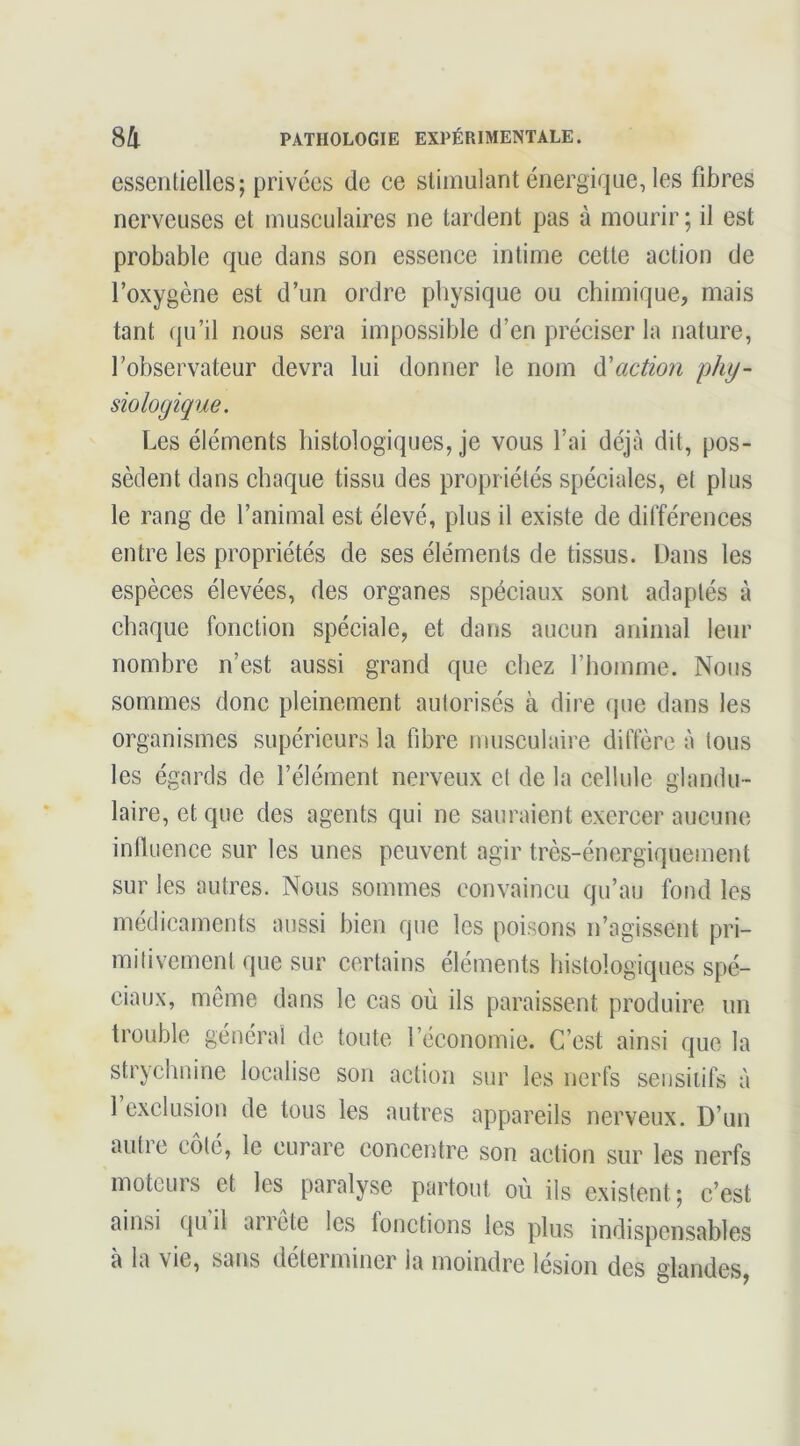 essentielles; privées de ce stimulant énergique, les fibres nerveuses et musculaires ne lardent pas à mourir; il est probable que dans son essence intime cette action de l’oxygène est d’un ordre physique ou chimique, mais tant qu’il nous sera impossible d’en préciser la nature, l’observateur devra lui donner le nom di'action phy- siologique. Les éléments histologiques, je vous l’ai déjà dit, pos- sèdent dans chaque tissu des propriétés spéciales, et plus le rang de l’animal est élevé, plus il existe de différences entre les propriétés de ses éléments de tissus. Dans les espèces élevées, des organes spéciaux sont adaptés à chaque fonction spéciale, et dans aucun animal leur nombre n’est aussi grand que chez l’homme. Nous sommes donc pleinement autorisés à dire (pie dans les organismes supérieurs la fibre musculaire diffère à tous les égards de l’élément nerveux et de la cellule glandu- laire, et que des agents qui ne sauraient exercer aucune influence sur les unes peuvent agir très-énergiquement sur les autres. Nous sommes convaincu qu’au fond les médicaments aussi bien que les poisons n’agissent pri- mitivement que sur certains éléments histologiques spé- ciaux, même dans le cas où ils paraissent produire un trouble général de toute l’économie. C’est ainsi que la strychnine localise son action sur les nerfs seiisiiifs à 1 exclusion de tous les autres appareils nerveux. D’un autie cote, le curare concentre son action sur les nerfs moteurs et les paralyse partout où ils existent; c’est ainsi qu il arrête les fonetions les plus indispensables a la vie, sans detei miner la moindre lésion des glandes,