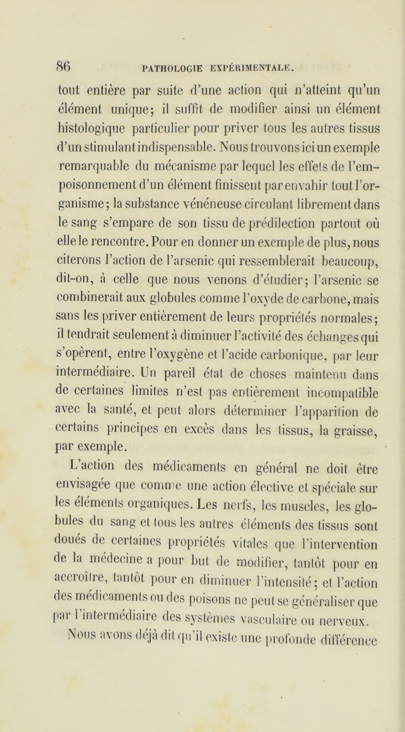 tout entière par suite d’une action qui n’atteint qu’un élément unique; il suffit de modifier ainsi un élément histologique particulier pour priver tous les autres tissus d’un stimulant indispensable. Nous trou vons ici un exemple remarquable du mécanisme par lequel les effets de l’em- poisonnement d’un élément finissent par envahir tout l’or- ganisme ; la substance vénéneuse circulant librement dans le sang s’empare de son tissu de prédilection partout où elle le rencontre. Pour en donner un exemple de plus, nous citerons l’action de l’arsenic qui ressemblerait beaucoup, dit-on, à celle que nous venons d’étudier; l’arsenic se combinerait aux globules comme l’oxyde de carbone, mais sans les priver entièrement de leurs propriétés normales; il tendrait seulement à diminuer l’activité des échanges qui s’opèrent, entre l’oxygène et l’acide carbonique, par leur intermédiaire. Un pareil état de choses maintenu dans de certaines limites n’est pas entièrement incompatible avec la santé, et peut alors déterminer l’apparition de certains principes en excès dans les tissus, la graisse. par exemple. L action des médicaments en général ne doit être envisagée que comme une action élective et spéciale sur les éléments organiques. Les nerfs, les muscles, les glo- bules du sang et tous les autres éléments des tissus sont doués de certaines propriétés vitales que l’intervention de la médecine a pour but de modifier, tantôt pour en accioître, tantôt pour en diminuer l’intensité; et l’action des médicaments ou des poisons ne peut se généraliser que pai 1 inteimediaire des systèmes vasculaire ou nerveux. Nous avons déjà dit qu’il existe une profonde différence