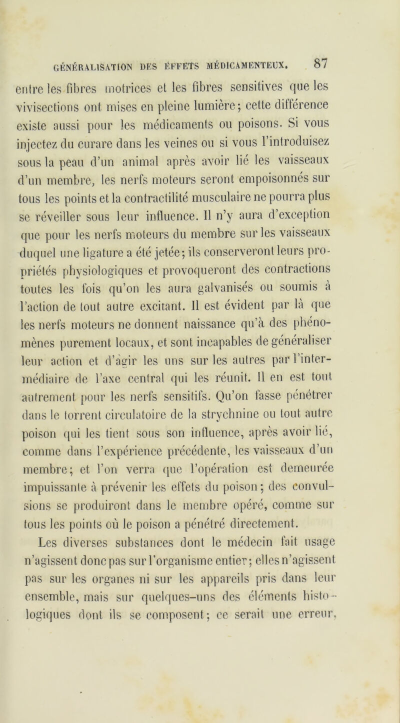 entre les fibres motrices et les fibres sensitives que les vivisections ont: mises en pleine lumière; cette diftérence existe aussi pour les médicaments ou poisons. Si vous injectez du curare dans les veines ou si vous l’introduisez sous la peau d’un animal après avoir lié les vaisseaux d’un membre, les nerfs moteurs seront empoisonnés sur tous les points et la contractilité musculaire ne pourra plus se réveiller sous leur influence. 11 n’y aura d’exce()tion que pour les nerfs moteurs du membre sur les vaisseaux duquel une ligature a été jetée; ils conserveront leurs pro- priétés physiologiques et provoqueront des contractions toutes les fois qu’on les aura galvanisés ou soumis à l’action de tout autre excitant. 11 est évident par là que les nerfs moteurs ne donnent naissance qu’à des phéno- mènes purement locaux, et sont incapables de généraliser leur action et d’agir les uns sur les autres par l’inter- médiaire de l’axe central qui les réunit. 11 en est tout autrement pour les nerfs sensitifs. Qu’on lasse pénétrer dans le torrent circulatoire de la strychnine ou tout autre, poison qui les tient sous son influence, après avoir lié, comme dans l’expérience précédente, les vaisseaux d’un membre; et l’on verra que l’opération est demeurée impuissante à prévenir les effets du poison ; des convul- sions se produiront dans le membre opéré, comme sur tous les points où le poison a pénétré directement. Les diverses substances dont le médecin fait usage n’agissent donc pas sur l’organisme entier; elles n’agissent pas sur les organes ni sur les appareils pris dans leur ensemble, mais sur quelques-uns des éléments histo - logiques dont ils se composent ; ce serait une erreur.