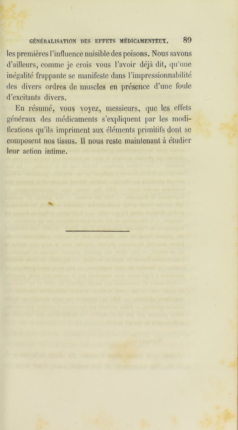 les premières l’infliience nuisible des poisons. Nous savons d’ailleurs, comme je crois vous l’avoir déjà dit, qu'une inégalité frappante se manifeste dans l’impressionnabilité des divers ordres de muscles en présence d’une foule d’excitants divers. En résumé, vous voyez, messieurs, que les effets généraux des médicaments s’expliquent par les modi- fications qu’ils impriment aux éléments primitifs dont se composent nos tissus. Il nous reste maintenant à étudier leur action intime.