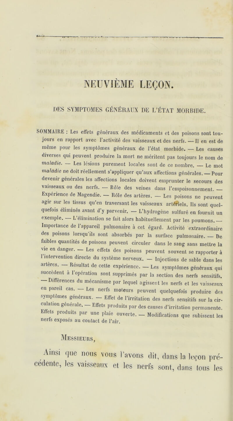 NEUVIÈME LEÇON ]>KS SYMPTOMES GÉNÉllAUX DE 1,’ÉTAT MOHHIDlî, SOMMAIRE : Les effets généraux des médicaments et des poisons sont tou- jours en rapport avec l’activité des vaisseaux et des nerfs. — Il en est de même pour les symptômes généraux de l’état morbide. — Les causes diverses qui peuvent produire la mort ne méritent pas toujours le nom de maladie. — Les lésions purement locales sont de ce nombre. Le mot maladie ne doit réellement s’appliquer qu’aux affections générales. — Pour devenir générales les affections locales doivent emprunter le secours des vaisseaux ou des nerfs. — Rôle des veines dans l’empoisonnement. Expérience de Magendie. — Rôle des artères. — Les poisons ne peuvent agir sur les tissus qu’en traversant les vaisseaux artériels. Ils sont quel- quefois éliminés avant d’y parvenir. — L’hydrogène sulfuré en fournit un exemple. — L’élimination se fait alors habituellement par les poumons. Importance de l’appareil pulmonaire à cet égard. Activité extraordinaire des poisons lorsqu’ils sont absorbés par la surface pulmonaire. — De faibles quantités de poisons peuvent circuler dans le sang sans mettre la vie en danger. Les effets des poisons peuvent souvent se rapporter à 1 intervention directe du système nerveux. — Injections de sable dans les arteres. — Résultat de cette expérience. — Les symptômes généraux qui succèdent à l’opération sont supprimés par la section des nerfs sensitifs. — Différences du mécanisme par lequel agissent les nerfs et les vaisseaux en pareil cas. — Les nerfs moteurs peuvent quelquefois produire des symptômes généraux. - Effet de l’irritation des nerfs sensitifs sur la cir- ciRation générale. — Effets produits par des causes d’irritation permanente. Effets produits par une plaie ouverte. — Modifications que subissent les nerfs exposés au contact de l’air. Messieurs, Ainsi (|iie lions vous l’avons dit, dans la leçon |iré- cedente, les vaisseaux et les nerls sont, dans Ions les