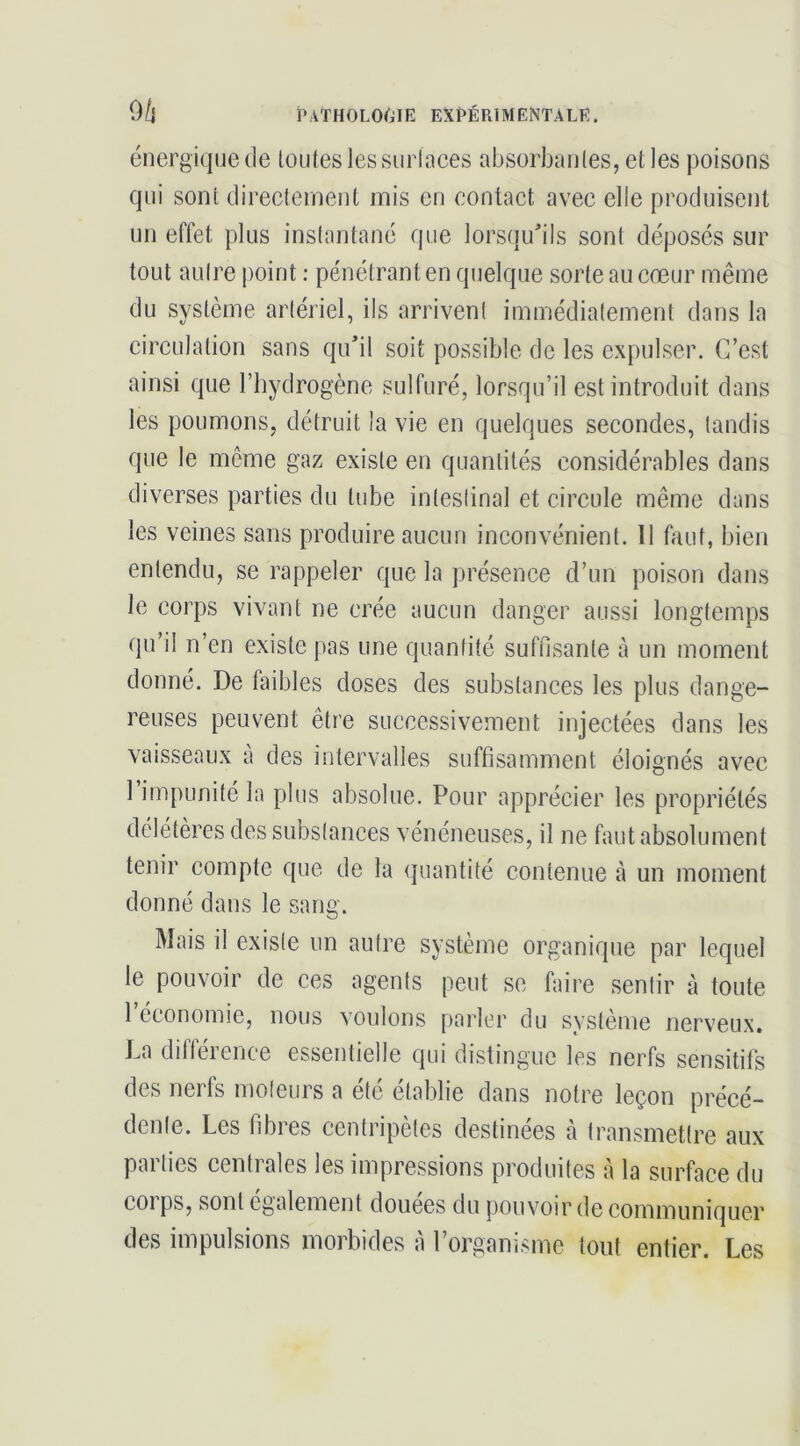 énergique de loutes les surlaces absorbaiiles, et les poisons qui sont directement mis en contact avec elle produisent un effet plus inslantané que lorsqu'ils sont déposés sur tout aulre point : pénétrant en quelque sorte au cœur même du système arlériel, ils arrivent immédiatement dans la circulation sans qu'il soit possible de les expulser. C’est ainsi que l’hydrogène sulfuré, lorsqu’il est introduit dans les poumons, détruit la vie en quelques secondes, tandis que le môme gaz existe en quantités considérables dans diverses parties du tube inteslinal et circule même dans les veines sans produire aucun inconvénient. Il faut, bien entendu, se rappeler que la présence d’un poison dans le corps vivant ne crée aucun danger aussi longtemps qu’il n’en existe pas une quantité suffisante à un moment donné. De faibles doses des substances les plus dange- reuses peuvent être successivement injectées dans les vaisseaux à des intervalles suffisamment éloignés avec l’impunité la plus absolue. Pour apprécier les propriétés délétères des substances vénéneuses, il ne faut absolument tenir compte que de la quantité contenue à un moment donné dans le sang. Mais il existe un autre système organique par lequel le pouvoir de ces agents peut se faire sentir à toute l’économie, nous voulons parler du système nerveux. La diflérence essentielle qui distingue les nerfs sensitifs des nerfs moteurs a été établie dans notre leçon précé- dente. Les fibres centripètes destinées h transmettre aux parties centrales les impressions produites à la surface du COI ps, sont egalement douees du pouvoir de communiquer des impulsions morbides à l’organisme tout entier. Les