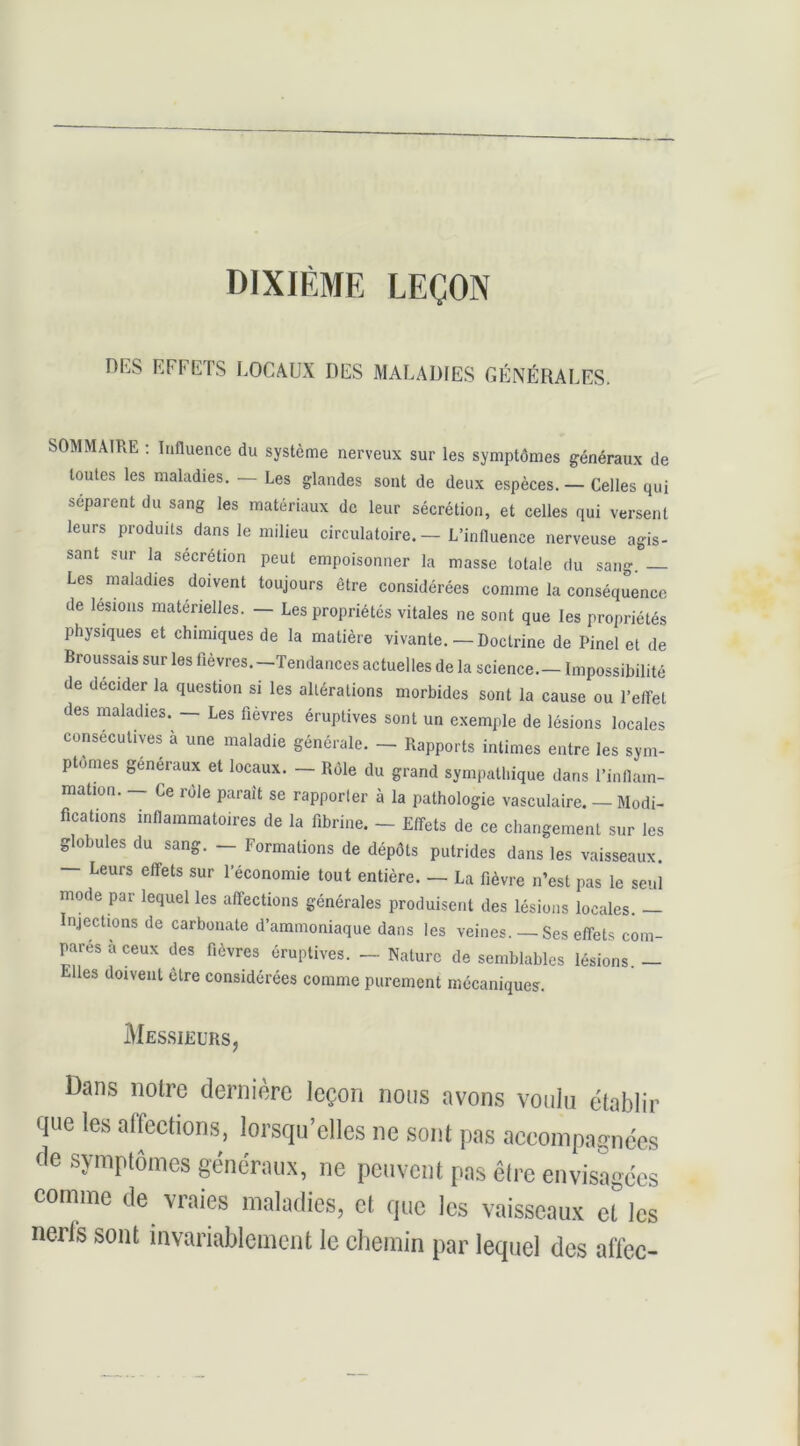 DIXIÈME LEÇON DKS EFFETS LOCAUX DES MALADIES GÉNÉRALES. SOMMAIRE ; Innuence du système nerveux sur les symptômes généraux de toutes les maladies. — Les glandes sont de deux espèces. — Celles qui séparent du sang les matériaux de leur sécrétion, et celles qui versent leurs produits dans le milieu circulatoire, — L’influence nerveuse agis- sant sur la sécrétion peut empoisonner la masse totale du sang Les maladies doivent toujours être considérées comme la conséquence de lésions matérielles. — Les propriétés vitales ne sont que les propriétés physiques et chimiques de la matière vivante.—Doctrine de Pinel et de Broussais sur les fièvres.—Tendances actuelles de la science. — Impossibilité de décider la question si les altérations morbides sont la cause ou l’effet des maladies. — Les fièvres éruptives sont un exemple de lésions locales consécutives à une maladie générale. - Rapports intimes entre les sym- ptômes généraux et locaux. - Rôle du grand sympathique dans l’inflam- mation. - Ce rôle parait se rapporter à la pathologie vasculaire. - Modi- fications inflammatoires de la fibrine. - Effets de ce changement sur les globules du sang. — Formations de dépôts putrides dans les vaisseaux. — Leurs effets sur l’économie tout entière. — La fièvre n’est pas le seul mode par lequel les affections générales produisent des lésions locales. — Injections de carbonate d’ammoniaque dans les veines. — Ses effets com- pares a ceux des fièvres éruptives. — Nature de semblables lésions — Elles doivent être considérées comme purement mécaniques. Messieurs, Dans notre dernière leçon noos avons voulu établir que les affections, lorsqu’elles ne sont pas accompagnées de symptômes généraux, ne peuvent pas êlre envisagées comme de vraies maladies, et que les vaisseaux eUcs nerfs sont invariablement le chemin par lequel des affec-