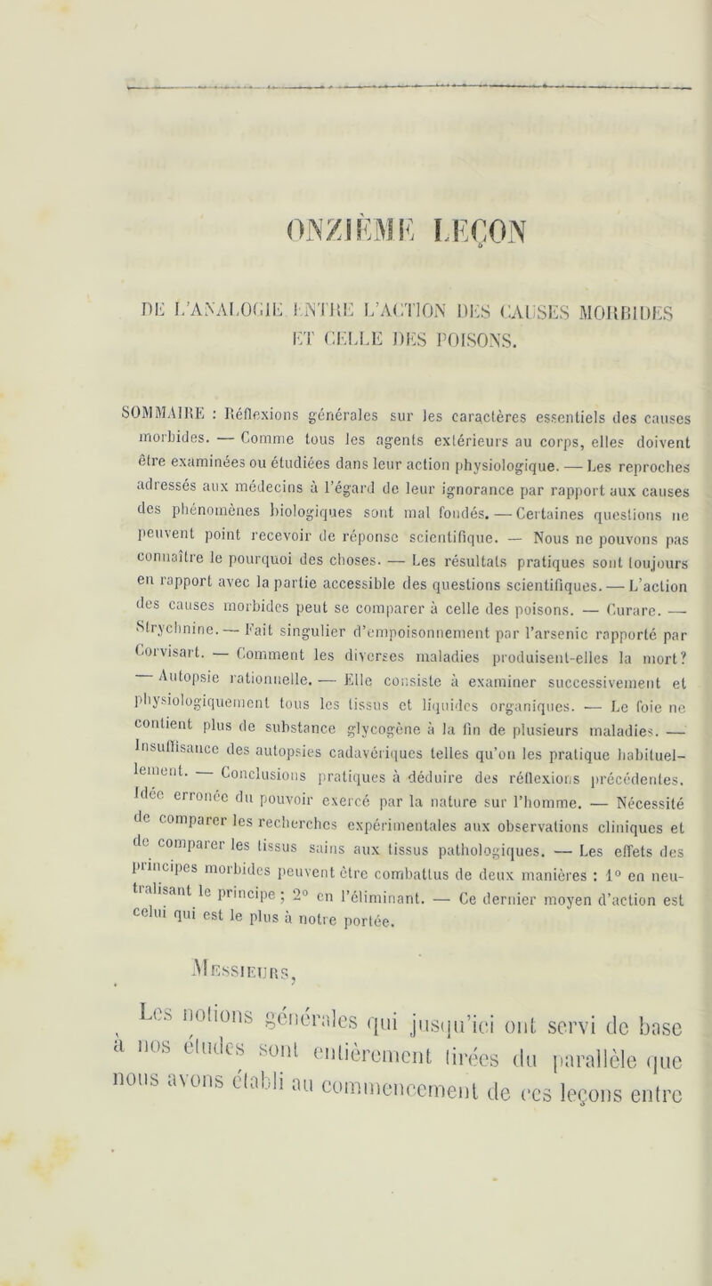 ONZIEME LEÇON U Dl^; L’ANAI,OCIL l.ATiiE I/ACTION DES CAUSES MOIIBIDES ET CELLE J)ES POISONS. SOMMAIRE : Réflexions générales sur les caractères essentiels des causes inorlndes. — Comme tous les agents extérieurs au corps, elles doivent êfie examinées ou étudiées dans leur action physiologique. — Les reproches adressés aux médecins à l’égard de leur ignorance par rapport aux causes des phénomènes biologiques sont mal fondés. — Certaines questions ne peinent point recevoir de réponse scientifique. — Nous ne pouvons pas connaître le pourquoi des choses. — Les résultats pratiques sont toujours en rapport avec la partie accessible des questions scientifiques. — L’action des causes morbides peut se comparer à celle des poisons. — Curare. — Strychnine. Lait singulier d’empoisonnement par l’arsenic rapporté par Coivisait. Comment les diverses maladies produisent-elles la mort? Autopsie rationnelle. -— Elle consiste à examiner successivement et pliysiologiquemcnl tous les tissus et liquides organiques. — Le foie ne contient plus de substance glycogène à la fin de plusieurs maladies. — Insuflisancc des autopsies cadavériiiues telles qu’on les pratique habituel- lement. Conclusions pratiques à déduire des réflexions jirécédentes. Idée erronée du pouvoir exercé par la nature sur l’homme. — Nécessité de comparei les recherches expérimentales aux observations cliniques et de comparer les tissus sains aux tissus pathologiques. — Les effets des piincipes moihidcs peuvent être combattus de deux manières : 1° en neu- tialisant le principe; 2° en l’éliminant. — Ce dernier moyen d’action est celui qui est le plus à notre portée. -M.EssIE1]RSj ^ Les iiolions gcnérnlcs qui jiistju’ici oui, servi de base a nos éludes sont eulièremciU lirées du parallèle (jue nous a\oiis clalli au commencemenl de ces leçons entre