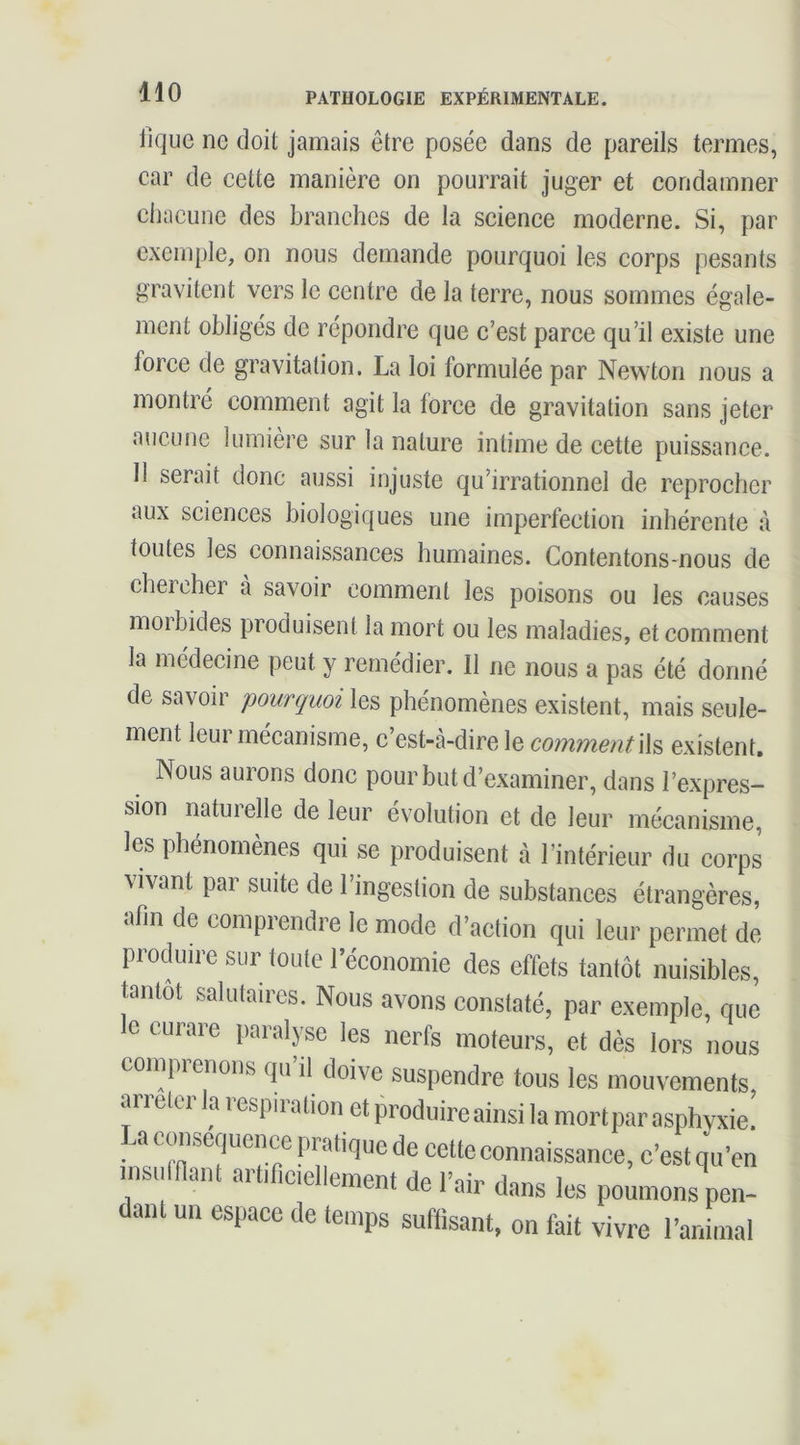 fique ne doit jamais être posée dans de pareils termes, car de cette manière on pourrait juger et condamner chacune des branches de la science moderne. Si, par exemple, on nous demande pourquoi les corps pesants gravitent vers le centre de la terre, nous sommes égale- ment obligés de répondre que c’est parce qu’il existe une force de gravitation. La loi formulée par Newton nous a montré comment agit la force de gravitation sans jeter aucune lumière sur la nature intime de cette puissance. 11 serait donc aussi injuste qu’irrationnel de reprocher aux sciences biologiques une imperfection inhérente à toutes les connaissances humaines. Contentons-nous de chercher à savoir comment les poisons ou les causes moi bides produisent la mort ou les maladies, et comment la médecine peut y remédier. Il ne nous a pas été donné de savoir pourquoi les phénomènes existent, mais seule- ment leur mécanisme, c’est-à-dire le commentW^ existent. Nous aurons donc pour but d’examiner, dans l’expres- sion naturelle de leur évolution et de leur mécanisme, les phénomènes qui se produisent à l’intérieur du corps vivant par suite de l’ingestion de substances étrangères, afin de comprendre le mode d’action qui leur permet de produire sur toute l’économie des effets tantôt nuisibles, tantôt salutaires. Nous avons constaté, par exemple, que e curare paralyse les nerfs moteurs, et dès lors nous coinprenons qu’il doive suspendre tous les mouvements, arrêter la respiration et produire ainsi la mort par asphyxie. La ccmsequence pratique de cette connaissance, c’est qu’en msuinant artificiellement de l’air dans les poumons pen- dant un espace de temps suffisant, on fait vivre l’animal