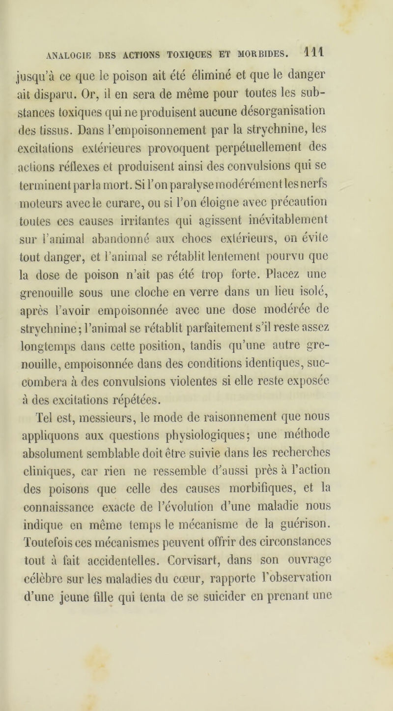 jusqu’à ce que le poison ait été éliminé et que le danger ait disparu. Or, il en sera de même pour toutes les sub- stances toxiques qui ne produisent aucune désorganisation des tissus. Dans l’empoisonnement par la strychnine, les excitations extérieures provoquent perpétuellement des actions rétlexes et produisent ainsi des convulsions qui se terminent parla mort. Si l’on paralyse modérément les nerls moteurs avec le curare, ou si l’on éloigne avec précaution toutes ces causes irritantes qui agissent inévitablement sur l’animal abandonné aux chocs extérieurs, on évite tout danger, et l’animal se rétablit lentement pourvu que la dose de poison n’ait pas été trop forte. Placez une grenouille sous une cloche en verre dans un lieu isolé, après l’avoir empoisonnée avec une dose modérée de strychnine; l’animal se rétablit parfaitement s’il reste assez longtemps dans cette position, tandis qu’une autre gre- nouille, empoisonnée dans des conditions identiques, suc- combera à des convulsions violentes si elle reste exposée à des excitations répétées. Tel est, messieurs, le mode de raisonnement que nous appliquons aux questions physiologiques; une méthode absolument semblable doit être suivie dans les recherches cliniques, car rien ne ressemble d^aussi près à l’action des poisons que celle des causes morbifiques, et la connaissance exacte de l’évolution d’une maladie nous indique en même temps le méeanisme de la guérison. Toutefois ces mécanismes peuvent offrir des circonstances tout à fait accidentelles. Corvisart, dans son ouvrage célèbre sur les maladies du cœur, rapporte l’observation d’une jeune fille qui tenta de se suicider en prenant une