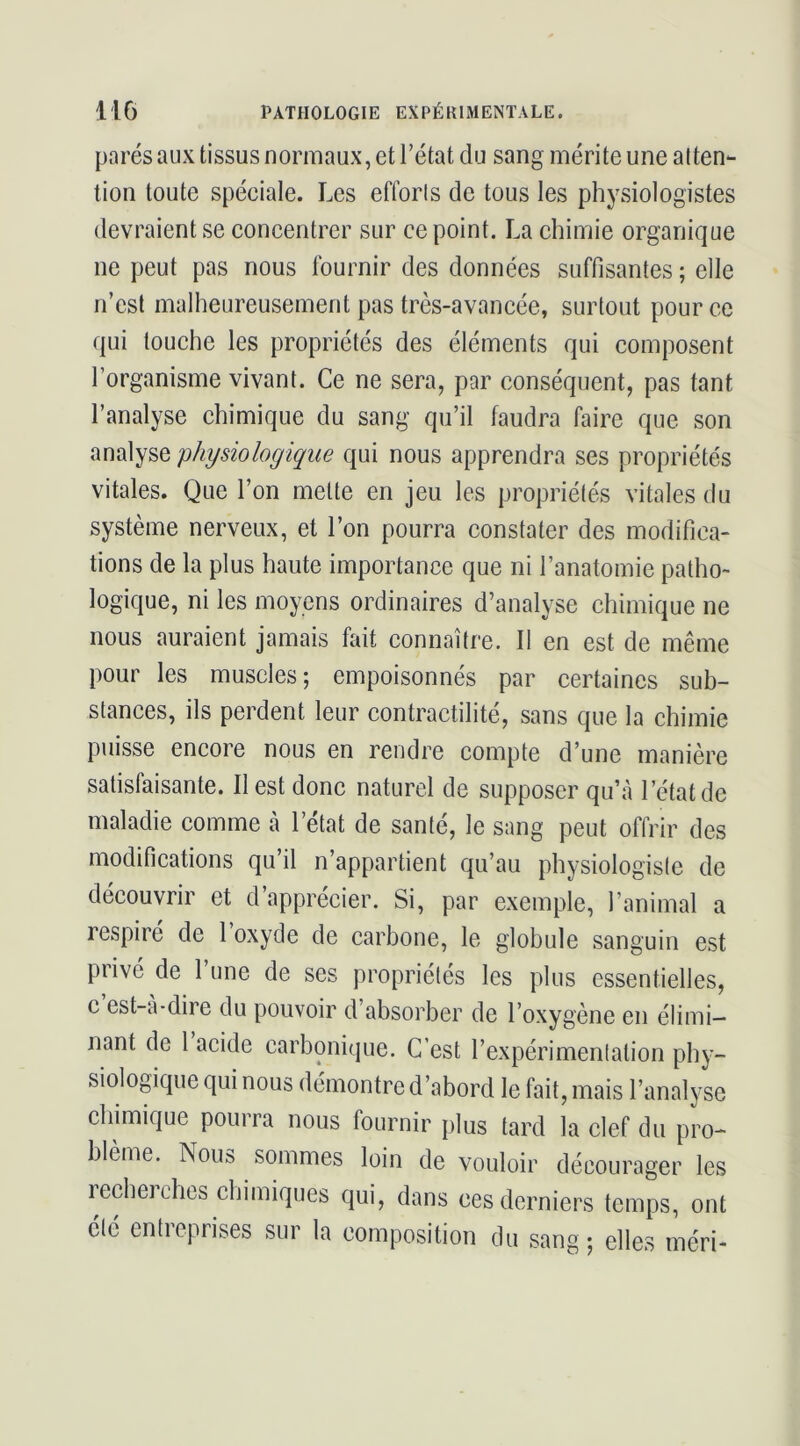 parés aux tissus normaux, et l’état du sang mérite une atten- tion toute spéeiale. Les efforts de tous les physiologistes devraient se eoncentrer sur ce point. La chimie organique ne peut pas nous fournir des données suffisantes ; elle n’est malheureusement pas très-avancée, surtout pour ce qui touche les propriétés des éléments qui composent l’organisme vivant. Ce ne sera, par conséquent, pas tant l’analyse chimique du sang qu’il faudra faire que son analyse physiologique qui nous apprendra ses propriétés vitales. Que l’on mette en jeu les propriétés vitales du système nerveux, et l’on pourra constater des modifica- tions de la plus haute importance que ni l’anatomie patho- logique, ni les moyens ordinaires d’analyse chimique ne nous auraient jamais fait connaître. Il en est de même pour les muscles ; empoisonnés par certaines sub- stances, ils perdent leur contractilité, sans que la chimie puisse encore nous en rendre compte d’une manière satisfaisante. Il est donc naturel de supposer qu’à l’état de maladie comme à l’état de santé, le sang peut offrir des modifications qu’il n’appartient qu’au physiologiste de découvrir et d’apprécier. Si, par exemple, l’animal a respiré de 1 oxyde de carbone, le globule sanguin est privé de l’une de ses propriétés les plus essentielles, c est-à-dire du pouvoir d’absorber de l’oxygène en élimi- nant de 1 acide carbonique. C’est l’expérimentation phy- siologique qui nous démontre d’abord le fait, mais l’analyse cliimique pourra nous fournir plus tard la clef du pro- blème. Nous sommes loin de vouloir décourager les recherches chimiques qui, dans ces derniers temps, ont été entreprises sur la composition du sang-, elles méri-