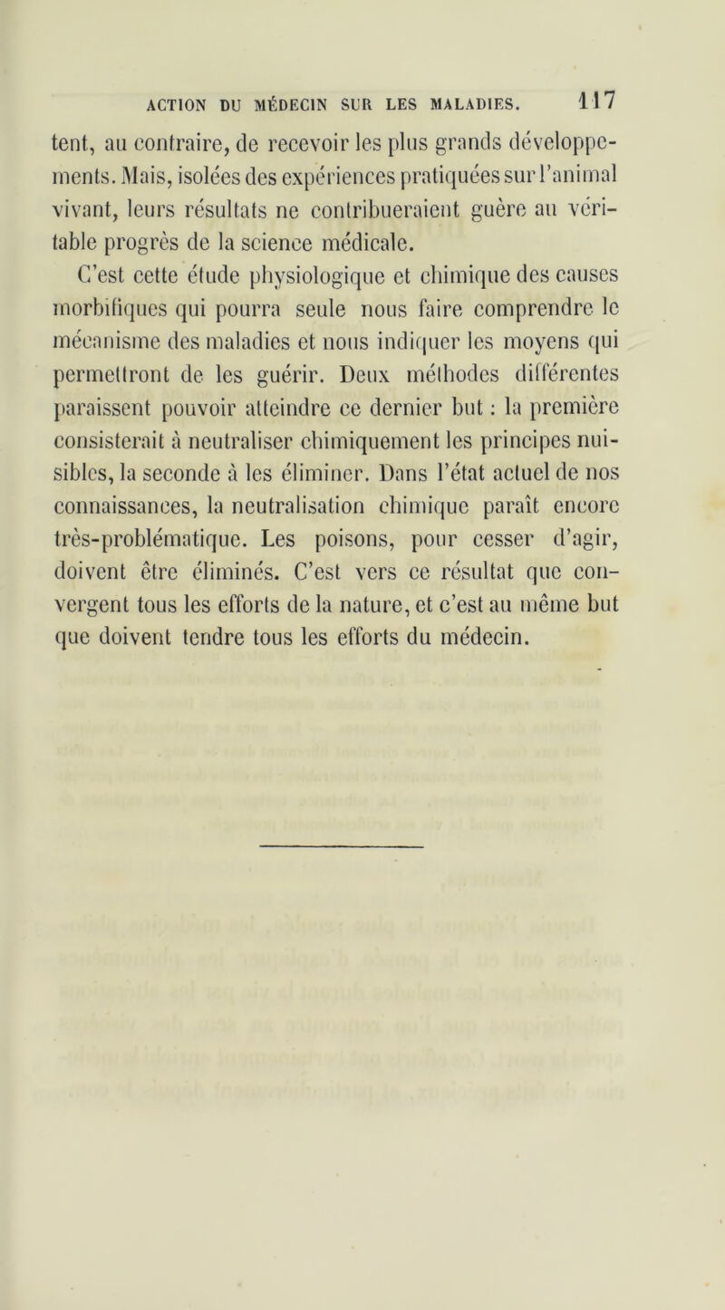 tent, au confraire, de recevoir les plus grands développe- ments. Mais, isolées des expériences pratiquées sur l’animal vivant, leurs résultats ne contribueraient guère au véri- table progrès de la science médicale. C’est cette étude physiologique et chimique des causes morbifiques qui pourra seule nous faire comprendre le mécanisme des maladies et nous indifjuer les moyens qui permettront de les guérir. Deux méthodes ditférentes paraissent pouvoir atteindre ce dernier but ; la première consisterait à neutraliser chimiquement les principes nui- sibles, la seconde à les éliminer. Dans l’état actuel de nos connaissances, la neutralisation chimique paraît encore très-problématique. Les poisons, pour cesser d’agir, doivent être éliminés. C’est vers ce résultat que con- vergent tous les efforts de la nature, et c’est au même but que doivent tendre tous les efforts du médecin.