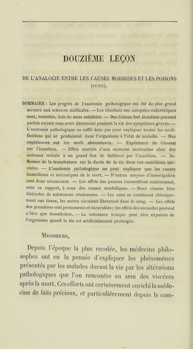 DOUZIEME LEÇON DE L'ANALOGIE ENTRE LES CAUSES MORBIDES ET LES POISONS (suite). SOMMAIRE : Les progrès de l’anatomie pathologique ont été du plus grand secours aux sciences médicales. — Les résultats des autopsies cadavériques sont, toutefois, loin de nous satisfaire. — Des lésions fort étendues peuvent parfois exister sans avoir déterminé pendant la vie des symptômes graves.— L’anatomie pathologique ne suffit donc pas pour expliquer toutes les modi- lications qui se produisent dans l’organisme à l’état de maladie. — Mes expériences sur les nerfs abdominaux, — Expérience de Chossat sur l’inanition. — Elfets mortels d’une secousse inattendue chez des animaux réduits à un grand état de faiblesse par l’inanition. — In- fluence de la température sur la durée de la vie dans ces conditions spé- ciales. — L’anatomie pathologique ne peut expliquer que les causes immédiates et mécaniques de la mort. — D’autres moyens d’investigation sont donc nécessaires. — Les effets des poisons ressemblent entièrement, sous ce rapport, à ceux des causes morbifiques. — Deux classes bien distinctes de substances vénéneuses. — Les unes se combinent chimique- ment aux tissus, les autres circulent librement dans le sang. — Les effets des premières sont permanents et incurables ; les effets des secondes peuvent Il être que transitoires. — La substance toxique peut être expulsée de l’organisme quand la vie est artificiellement prolongée. Messieurs, Depuis l’époque la plus reculée, les médecins philo- sophes ont eu la pensée d’expliquer les phénomènes présentés par les malades durant la vie par les altérations pathologiques que 1 on rencontre au sein des viscères apres la mort. Ces efforts ont certainement enrichi la méde- cine de faits précieux, et particulièrement depuis le com-