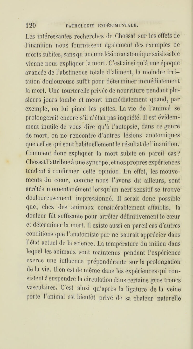 Les inléressantes recherclics de Chossat sur les effets de d’inanition nous fournissent également des exemples de morts subites, sans qu’aucune lésion anatomique saisissable vienne nous expliquer la mort. C’est ainsi qu’à une époque avancée de l’abstinence totale d’aliment, la moindre irri- tation douloureuse suffit pour déterminer immédiatement la mort. Une tourterelle privée de nourriture pendant plu- sieurs jours tombe et meurt immédiatement quand, par exemple, on lui pince les pattes. La vie de l’animal se prolongerait encore s’il n’était pas inquiété. Il est évidem- ment inutile de vous dire qu’à l’autopsie, dans ce genre de mort, on ne rencontre d’autres lésions anatomiques (|ue celles qui sont habituellement le résultat de l’inanition. Comment donc expliquer la mort subite en pareil cas ? Chossatl’attribue à une syncope, et nos propres expériences tendent à confirmer cette opinion. En effet, les mouve- ments du cœur, comme nous l’avons dit ailleurs, sont arrêtés momentanément lorsqu’un nerf sensitif se trouve douloureusement impressionné. Il serait donc possible que, chez des animaux considérablement affaiblis, la douleur fût suffisante pour arrêter définitivement le cœur et déterminer la mort. 11 existe aussi en pareil cas d’autres conditions que l’anatomiste pur ne saurait apprécier dans l’état actuel de la science. La température du milieu dans lequel les animaux sont maintenus pendant l’expérience exerce une influence prépondérante sur la prolongation de la vie. 11 en est de même dans les expériences qui con- sistent à suspendre la circulation dans certains gros troncs vasculaires. G est ainsi qu’après la ligature de la veine porte 1 animal est bientôt privé de sa chaleur naturelle