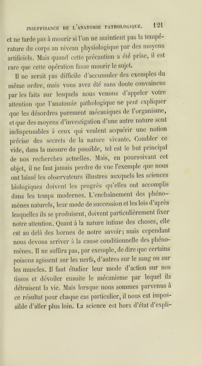 et ne tarde pas à mourir si l’on ne maintient pas la tempé- rature du corps au niveau physiologique par des moyens artificiels. Mais quand cette précaution a été prise, il est rare que cette opération fasse mourir le sujet. Il ne serait pas dilTicile d’accumuler des exemples du même ordre, mais vous avez été sans doute convaincus par les faits sur lesquels nous venons d’appeler votre attention que l’anatomie pathologique ne peut expliquei que les désordres purement mécaniques de 1 organisme, et que des moyens d’investigation d’une autre nature sont indispensables à ceux qui veulent acquérir une notion précise des secrets de la nature vivante. Combler ce vide, dans la mesure du possible, tel est le but principal de nos recherches actuelles. îMais, en poursuivant cet objet, il ne faut jamais perdre de vue l’exemple que nous ont laissé les observateurs illustres auxquels les sciences biologiques doivent les progrès qu elles ont accomplis dans les temps modernes. L’enchaînement des phéno- mènes naturels, leur mode de succession et les lois d après lesquelles ils se produisent, doivent particulièrement fixer notre attention. Quant à la nature intime des choses, elle est au delà des bornes de notre savoir; mais cependant nous devons arriver à la cause conditionnelle des phéno- mènes. 11 ne suffira pas, par exemple, de dire que certains poisons agissent sur les nerfs, d’autres sur le sang ou sur les muscles. 11 faut étudier leur mode d action sur nos tissus et dévoiler ensuite le mécanisme par lequel ils détruisent la vie. Mais lorsque nous sommes parvenus à ce résultat pour chaque cas particulier, il nous est impos- sible d’aller plus loin. La science est hors d’état d’expli-