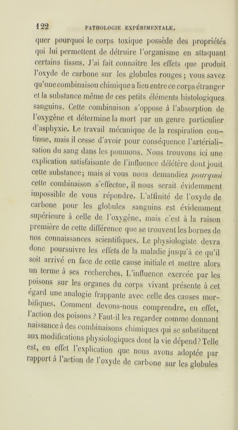 quer pourquoi le corps toxique possède des propriétés qui lui permettent de détruire rorganisme en attaquant certains tissus. J’ai fait connaître les effets que produit l’oxyde de carbone sur les globules rouges ; vous savez qu une combinaison chimique a lieu entre ce corps étranger et la substance même de ces petits éléments histologiques sanguins. Cette combinaison s’oppose à l’absorption de 1 oxygène et détermine la mort par un genre particulier d’asphyxie. Le travail mécanique de la respiration con- tinue, mais il cesse d avoir pour conséquence l’artériali- sation du sang dans les poumons. Nous trouvons ici une explication satisfaisante de l’influence délétère dont jouit cette substance; mais si vous nous demandiez pourquoi cette combinaison s eflectue, il nous serait évidemment impossible de vous répondre. L’aflînité de l’oxyde de carbone pour les globules sanguins est évidemment supérieure à celle de l’oxygène, mais c’est à la raison piemière de cette différence que se trouvent les bornes de nos connaissances scientifiques. Le physiologiste devra donc poursuivre les effets de la maladie jusqu’à ce qu’il soit arrivé en face de cette cause initiale et mettre alors un terme à ses recherches. L’influence exercée par les poisons sur les organes du corps vivant présente à cet égard une analogie frappante avec celle des causes mor- bifiques. Comment devons-nous comprendre, en effet, 1 action des poisons ? Faut-il les regarder comme donnant naissance a des combinaisons chimiques qui se substituent aux modifications physiologiques dont la vie dépend? Telle est, en effet l’explication que nous avons adoptée par rapport a Faction de l’oxyde de carbone sur les globules