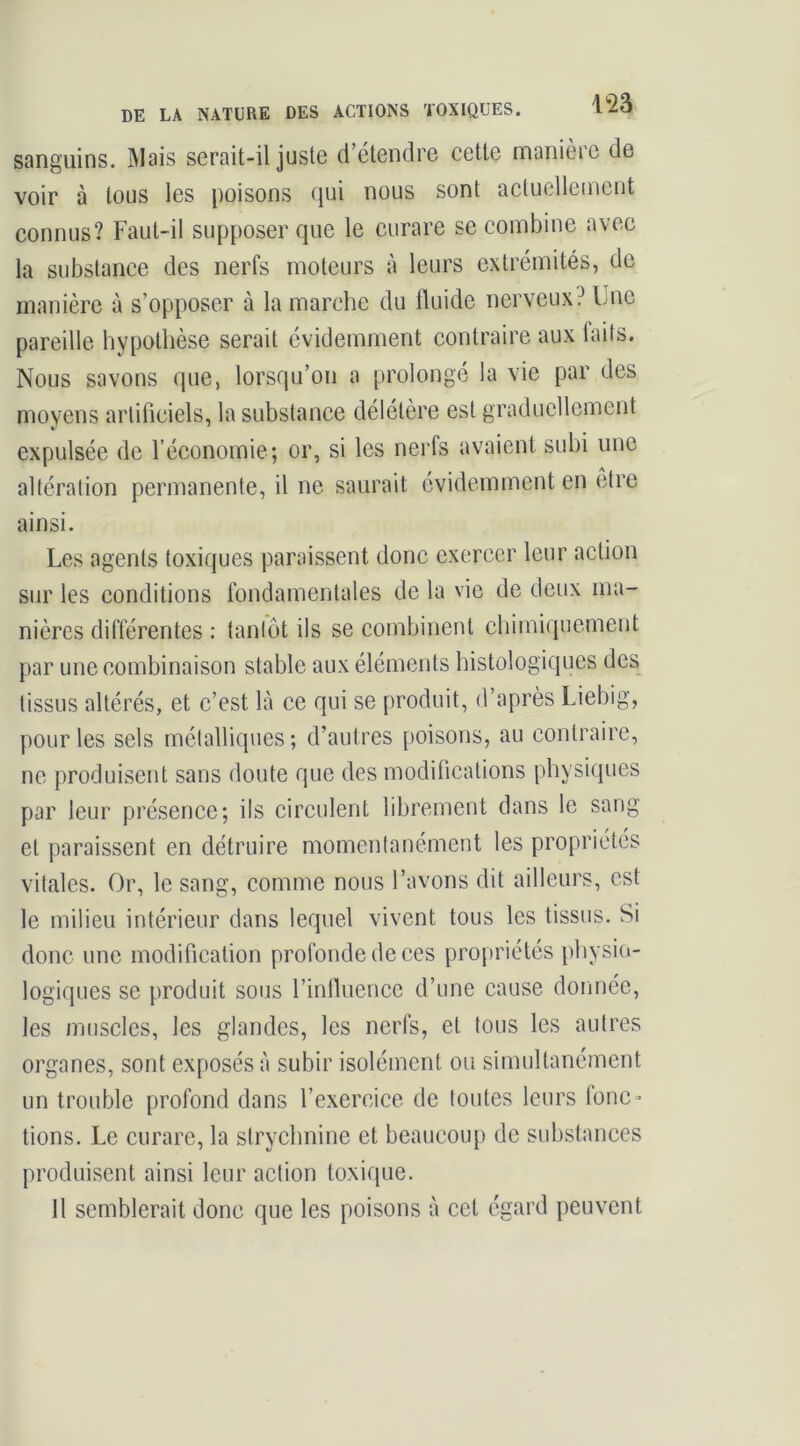 DE LA NATURE DES ACTIONS TOXIQUES. 1^0 sanguins. Mais serait-il juste d’étendre cette manière de voir à tous les poisons qui nous sont actuellement connus? Faut-il supposer que le curare se combine avec la substance des nerfs moteurs à leurs extrémités, de manière à s’opposer à la marche du fluide nerveux? iJne pareille hypothèse serait évidemment contraire aux laits. Nous savons que, lorsqu’on a prolongé la vie par des moyens artificiels, la substance délétère est graduellement expulsée de l’économie; or, si les nerfs avaient subi une altération permanente, il ne saurait évidemment en être ainsi. Les agents toxiques paraissent donc exercer leur action sur les conditions fondamentales de la vie de deux ma- nières différentes : tantôt ils se combinent chimiquement par une combinaison stable aux éléments histologiques des tissus altérés, et c’est là ce qui se produit, d’après Liebig, pour les sels métalliques; d’autres poisons, au contraire, ne produisent sans doute que des modifications physiques par leur présence; ils circulent librement dans le sang et paraissent en détruire momentanément les propriétés vitales. Or, le sang, comme nous l’avons dit ailleurs, est le milieu intérieur dans lequel vivent tous les tissus. Si donc une modification profonde de ces propriétés physio- logiques se produit sous l’infiiience d’une cause donnée, les muscles, les glandes, les nerfs, et tous les autres organes, sont exposés à subir isolément ou simultanément un trouble profond dans l’exercice de toutes leurs fonc» tions. Le curare, la strychnine et beaucoup de substances produisent ainsi leur action toxique. Il semblerait donc que les poisons à cet égard peuvent