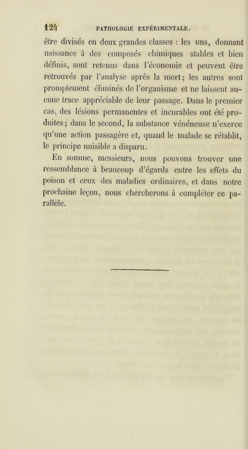 être divisés en deux grandes classes ; les uns, donnant naissance à des composés chimiques stables et bien définis, sont retenus dans Téconomie et peuvent être retrouvés par l’analyse après la mort; les autres sont promptement éliminés de l’organisme et ne laissent au- cune trace appréciable de leur passage. Dans le premier cas, des lésions permanentes et incurables ont été pro- duites; dans le second, la substance vénéneuse n’exerce qu’une action passagère et, quand le malade se rétablit, le principe nuisible a disparu. En somme, messieurs, nous pouvons trouver une ressemblance à beaucoup d’égards entre les effets du poison et ceux des maladies ordinaires, et dans notre prochaine leçon, nous chercherons à compléter ce pa- rallèle.