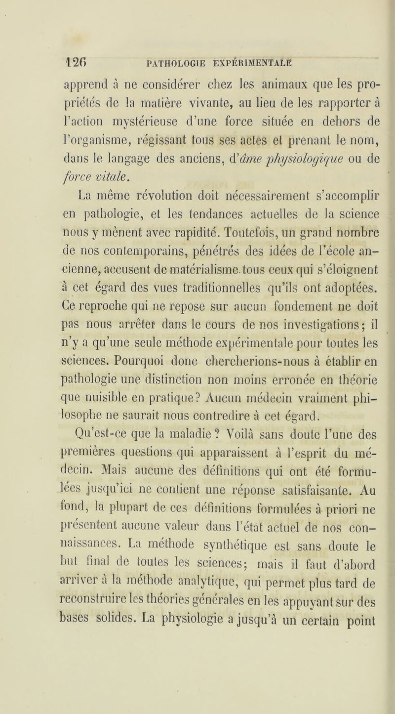 apprend à ne considérer chez les animaux que les pro- priétés de la matière vivante, au lieu de les rapporter à l’action mvstérieuse d’une force située en dehors de l’organisme, régissant tous ses actes et prenant le nom, dans le langage des anciens, ^âme physiologique ou de force vitale. La même révolution doit nécessairement s’accomplir en pathologie, et les tendances actuelles de la science nous y mènent avec rapidité. Toutefois, un grand nombre de nos contemporains, pénétrés des idées de l’école an- cienne, accusent de matérialisme.tous ceux qui s’éloignent à cet égard des vues traditionnelles qu’ils ont adoptées. Ce reproche qui ne repose sur aucun fondement ne doit pas nous arrêter dans le cours de nos investigations ; il n’y a qu’une seule méthode expérimentale pour toutes les sciences. Pourquoi donc chercherions-nous à établir en pathologie une distinction non moins erronée en théorie que nuisible en pratique? Aucun médecin vraiment phi- losophe ne saurait nous contredire à cet égard. Qu’est-ce que la maladie ? Voilà sans doute l’une des premières questions qui apparaissent à l’esprit du mé- decin. Mais aucune des définitions qui ont été formu- lées jusqu’ici ne contient une réponse satisfaisante. Au fond, la plupart de ces définitions formulées à priori ne présentent aucune valeur dans l’état actuel de nos con- naissances. La méthode synthétique est sans doute le but final de toutes les sciences5 mais il faut d’abord arriver a la méthode analytique, qui permet plus tard de reconstruire les théories générales en les appuyant sur des bases solides. La physiologie a jusqu’à un certain point